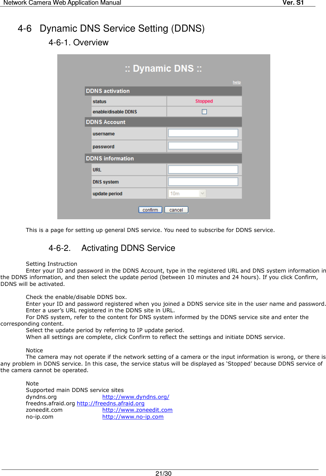 Network Camera Web Application Manual Ver. S1   21/30  4-6  Dynamic DNS Service Setting (DDNS) 4-6-1. Overview    This is a page for setting up general DNS service. You need to subscribe for DDNS service.  4-6-2.  Activating DDNS Service  Setting Instruction Enter your ID and password in the DDNS Account, type in the registered URL and DNS system information in the DDNS information, and then select the update period (between 10 minutes and 24 hours). If you click Confirm, DDNS will be activated.  Check the enable/disable DDNS box. Enter your ID and password registered when you joined a DDNS service site in the user name and password. Enter a user’s URL registered in the DDNS site in URL. For DNS system, refer to the content for DNS system informed by the DDNS service site and enter the corresponding content. Select the update period by referring to IP update period. When all settings are complete, click Confirm to reflect the settings and initiate DDNS service.  Notice   The camera may not operate if the network setting of a camera or the input information is wrong, or there is any problem in DDNS service. In this case, the service status will be displayed as ‘Stopped’ because DDNS service of the camera cannot be operated.  Note Supported main DDNS service sites dyndns.org    http://www.dyndns.org/ freedns.afraid.org http://freedns.afraid.org zoneedit.com    http://www.zoneedit.com no-ip.com    http://www.no-ip.com   