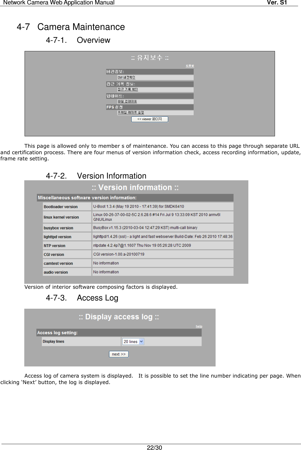 Network Camera Web Application Manual Ver. S1   22/30  4-7  Camera Maintenance 4-7-1.  Overview    This page is allowed only to member s of maintenance. You can access to this page through separate URL and certification process. There are four menus of version information check, access recording information, update, frame rate setting.  4-7-2.  Version Information  Version of interior software composing factors is displayed.   4-7-3.  Access Log    Access log of camera system is displayed.    It is possible to set the line number indicating per page. When clicking ‘Next’ button, the log is displayed.  