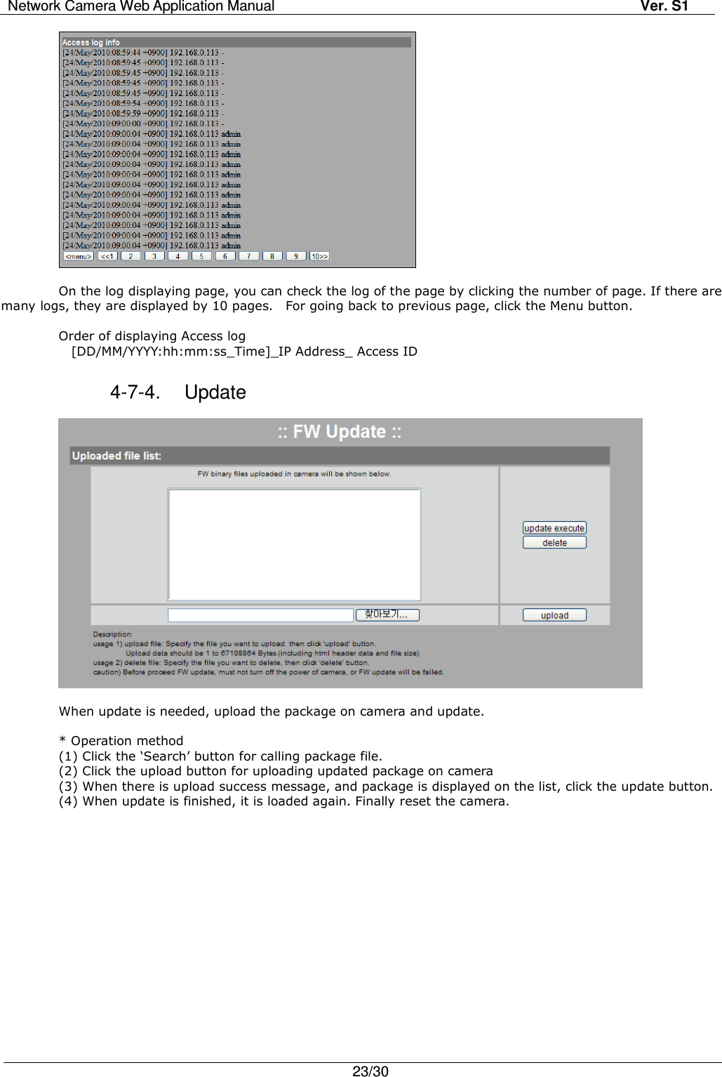 Network Camera Web Application Manual Ver. S1   23/30    On the log displaying page, you can check the log of the page by clicking the number of page. If there are many logs, they are displayed by 10 pages.    For going back to previous page, click the Menu button.  Order of displaying Access log     [DD/MM/YYYY:hh:mm:ss_Time]_IP Address_ Access ID  4-7-4.  Update    When update is needed, upload the package on camera and update.    * Operation method (1) Click the ‘Search’ button for calling package file. (2) Click the upload button for uploading updated package on camera (3) When there is upload success message, and package is displayed on the list, click the update button. (4) When update is finished, it is loaded again. Finally reset the camera.   