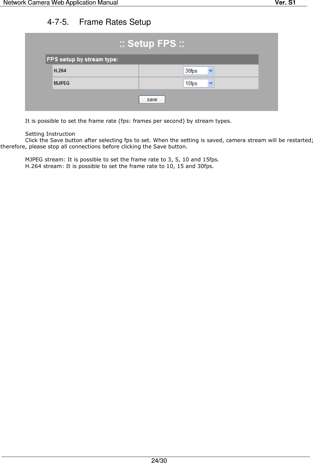 Network Camera Web Application Manual Ver. S1   24/30  4-7-5.  Frame Rates Setup    It is possible to set the frame rate (fps: frames per second) by stream types.  Setting Instruction Click the Save button after selecting fps to set. When the setting is saved, camera stream will be restarted; therefore, please stop all connections before clicking the Save button.      MJPEG stream: It is possible to set the frame rate to 3, 5, 10 and 15fps. H.264 stream: It is possible to set the frame rate to 10, 15 and 30fps. 