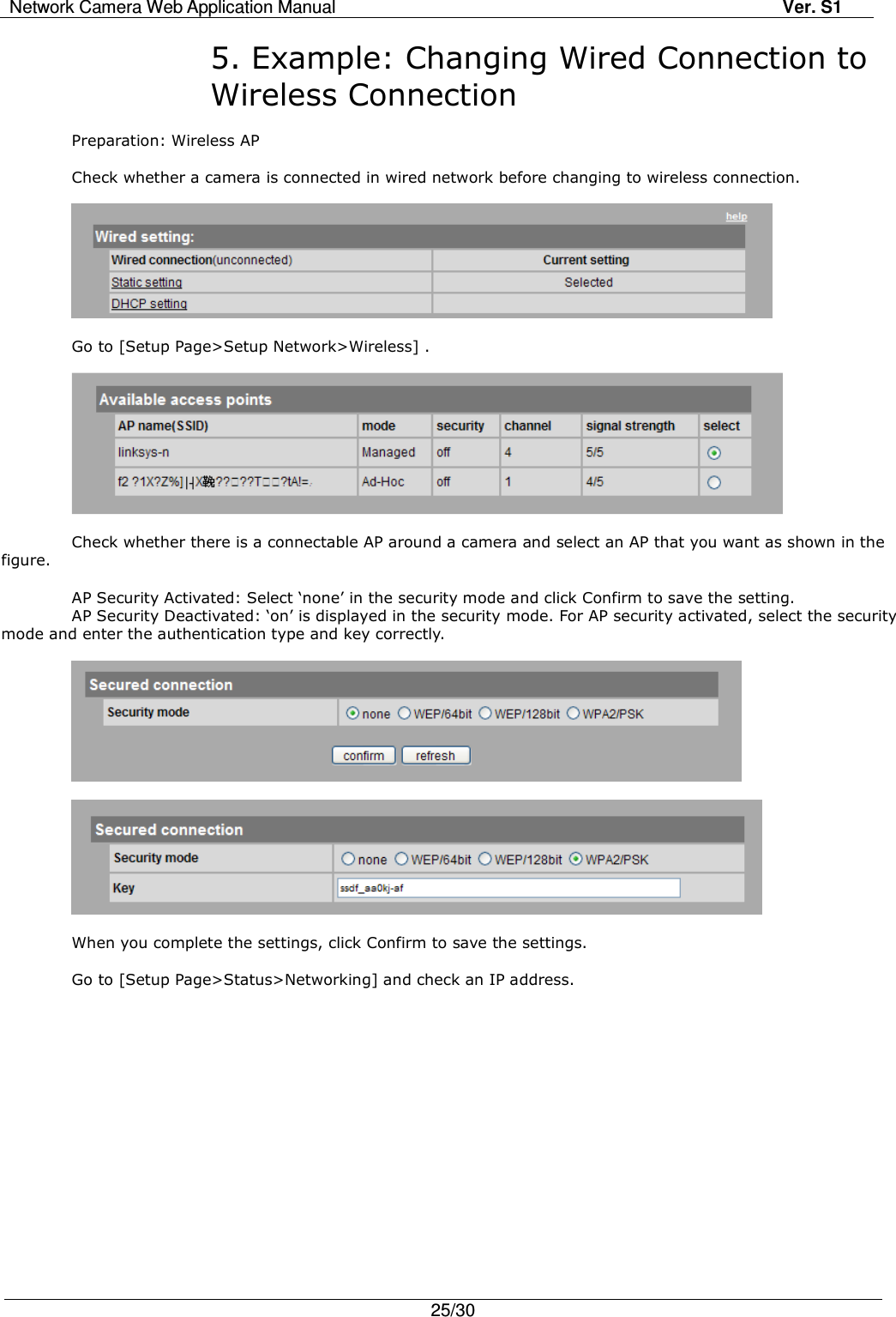 Network Camera Web Application Manual Ver. S1   25/30  5. Example: Changing Wired Connection to Wireless Connection  Preparation: Wireless AP    Check whether a camera is connected in wired network before changing to wireless connection.      Go to [Setup Page&gt;Setup Network&gt;Wireless] .    Check whether there is a connectable AP around a camera and select an AP that you want as shown in the figure.    AP Security Activated: Select ‘none’ in the security mode and click Confirm to save the setting. AP Security Deactivated: ‘on’ is displayed in the security mode. For AP security activated, select the security mode and enter the authentication type and key correctly.      When you complete the settings, click Confirm to save the settings.  Go to [Setup Page&gt;Status&gt;Networking] and check an IP address.  