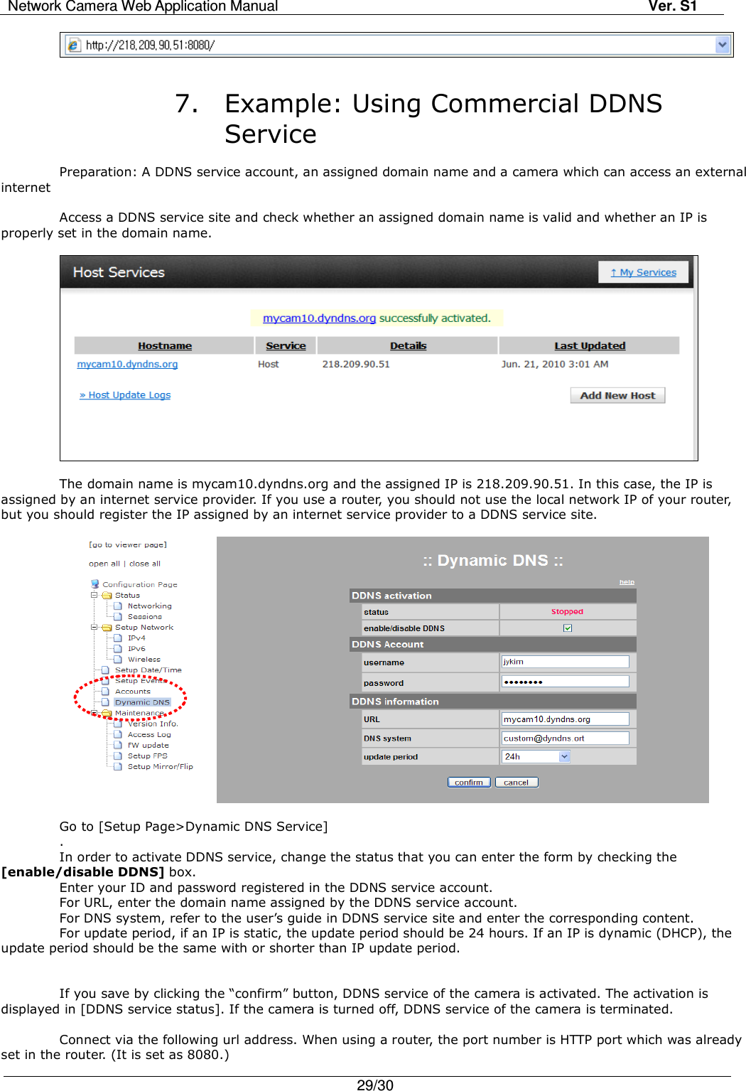 Network Camera Web Application Manual Ver. S1   29/30     7. Example: Using Commercial DDNS Service  Preparation: A DDNS service account, an assigned domain name and a camera which can access an external internet  Access a DDNS service site and check whether an assigned domain name is valid and whether an IP is properly set in the domain name.      The domain name is mycam10.dyndns.org and the assigned IP is 218.209.90.51. In this case, the IP is assigned by an internet service provider. If you use a router, you should not use the local network IP of your router, but you should register the IP assigned by an internet service provider to a DDNS service site.            Go to [Setup Page&gt;Dynamic DNS Service] . In order to activate DDNS service, change the status that you can enter the form by checking the   [enable/disable DDNS] box. Enter your ID and password registered in the DDNS service account. For URL, enter the domain name assigned by the DDNS service account. For DNS system, refer to the user’s guide in DDNS service site and enter the corresponding content. For update period, if an IP is static, the update period should be 24 hours. If an IP is dynamic (DHCP), the update period should be the same with or shorter than IP update period.   If you save by clicking the “confirm” button, DDNS service of the camera is activated. The activation is displayed in [DDNS service status]. If the camera is turned off, DDNS service of the camera is terminated.  Connect via the following url address. When using a router, the port number is HTTP port which was already set in the router. (It is set as 8080.) 