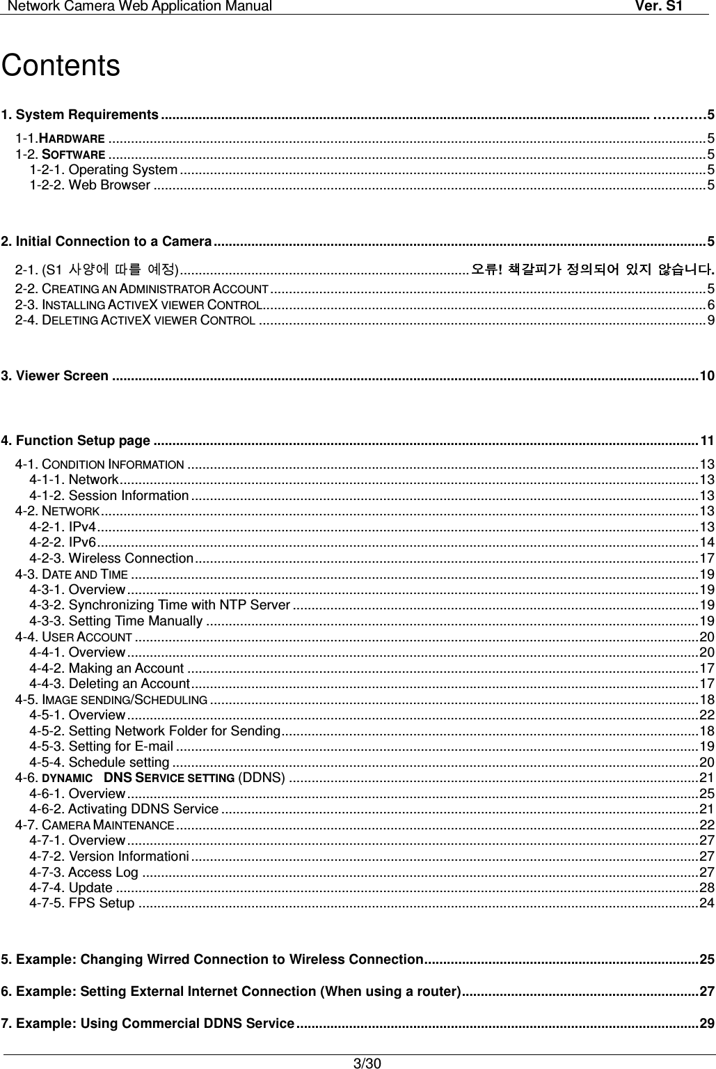 Network Camera Web Application Manual Ver. S1   3/30   Contents 1. System Requirements .................................................................................................................................. …………5   1-1.HARDWARE ............................................................................................................................................................... 5 1-2. SOFTWARE ............................................................................................................................................................... 5 1-2-1. Operating System ............................................................................................................................................ 5 1-2-2. Web Browser ................................................................................................................................................... 5  2. Initial Connection to a Camera ................................................................................................................................... 5 2-1. (S1 󱉢󱝇󱞆 󰛦󰬲 󱞾󱧋) ............................................................................. 오류오류오류오류! 책갈피가책갈피가책갈피가책갈피가 정의되어정의되어정의되어정의되어 있지있지있지있지 않습니다않습니다않습니다않습니다. 2-2. CREATING AN ADMINISTRATOR ACCOUNT .................................................................................................................... 5 2-3. INSTALLING ACTIVEX VIEWER CONTROL ...................................................................................................................... 6 2-4. DELETING ACTIVEX VIEWER CONTROL ....................................................................................................................... 9  3. Viewer Screen ............................................................................................................................................................ 10  4. Function Setup page ................................................................................................................................................. 11 4-1. CONDITION INFORMATION ........................................................................................................................................ 13 4-1-1. Network .......................................................................................................................................................... 13 4-1-2. Session Information ....................................................................................................................................... 13 4-2. NETWORK ............................................................................................................................................................... 13 4-2-1. IPv4 ................................................................................................................................................................ 13 4-2-2. IPv6 ................................................................................................................................................................ 14 4-2-3. Wireless Connection ...................................................................................................................................... 17 4-3. DATE AND TIME ....................................................................................................................................................... 19 4-3-1. Overview ........................................................................................................................................................ 19 4-3-2. Synchronizing Time with NTP Server ............................................................................................................ 19 4-3-3. Setting Time Manually ................................................................................................................................... 19 4-4. USER ACCOUNT ...................................................................................................................................................... 20 4-4-1. Overview ........................................................................................................................................................ 20 4-4-2. Making an Account ........................................................................................................................................ 17 4-4-3. Deleting an Account ....................................................................................................................................... 17 4-5. IMAGE SENDING/SCHEDULING .................................................................................................................................. 18 4-5-1. Overview ........................................................................................................................................................ 22 4-5-2. Setting Network Folder for Sending ............................................................................................................... 18 4-5-3. Setting for E-mail ........................................................................................................................................... 19 4-5-4. Schedule setting ............................................................................................................................................ 20 4-6. DYNAMIC    DNS SERVICE SETTING (DDNS) ............................................................................................................. 21 4-6-1. Overview ........................................................................................................................................................ 25 4-6-2. Activating DDNS Service ............................................................................................................................... 21 4-7. CAMERA MAINTENANCE ........................................................................................................................................... 22 4-7-1. Overview ........................................................................................................................................................ 27 4-7-2. Version Informationi ....................................................................................................................................... 27 4-7-3. Access Log .................................................................................................................................................... 27 4-7-4. Update ........................................................................................................................................................... 28 4-7-5. FPS Setup ..................................................................................................................................................... 24  5. Example: Changing Wirred Connection to Wireless Connection ......................................................................... 25 6. Example: Setting External Internet Connection (When using a router) ............................................................... 27 7. Example: Using Commercial DDNS Service ........................................................................................................... 29