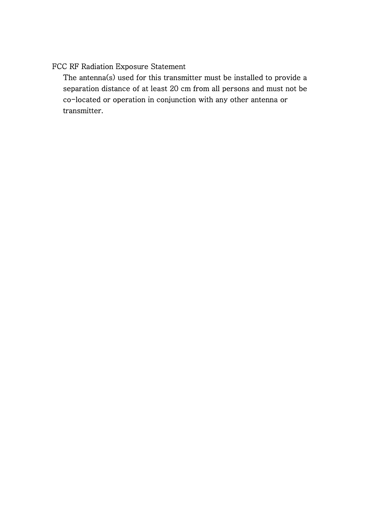 FCC RF Radiation Exposure Statement       The antenna(s) used for this transmitter must be installed to provide a           separation distance of at least 20 cm from all persons and must not be           co-located or operation in conjunction with any other antenna or         transmitter.  