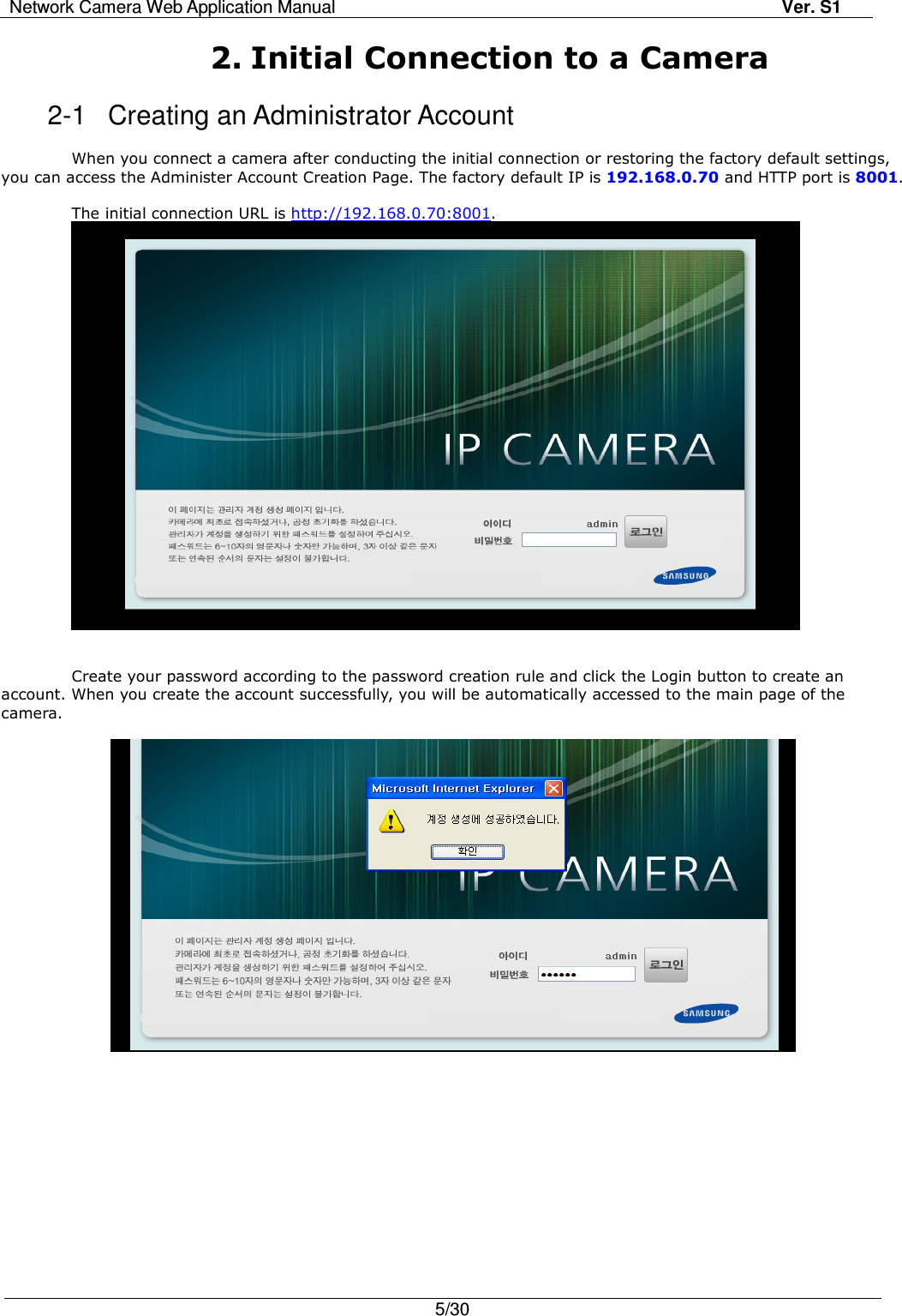 Network Camera Web Application Manual Ver. S1   5/30  2. Initial Connection to a Camera   2-1  Creating an Administrator Account  When you connect a camera after conducting the initial connection or restoring the factory default settings, you can access the Administer Account Creation Page. The factory default IP is 192.168.0.70 and HTTP port is 8001.  The initial connection URL is http://192.168.0.70:8001.    Create your password according to the password creation rule and click the Login button to create an account. When you create the account successfully, you will be automatically accessed to the main page of the camera.   