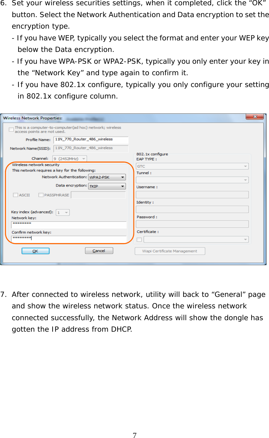  7  6. Set your wireless securities settings, when it completed, click the “OK” button. Select the Network Authentication and Data encryption to set the encryption type. - If you have WEP, typically you select the format and enter your WEP key below the Data encryption. - If you have WPA-PSK or WPA2-PSK, typically you only enter your key in the “Network Key” and type again to confirm it. - If you have 802.1x configure, typically you only configure your setting in 802.1x configure column.     7. After connected to wireless network, utility will back to “General” page and show the wireless network status. Once the wireless network connected successfully, the Network Address will show the dongle has gotten the IP address from DHCP.   