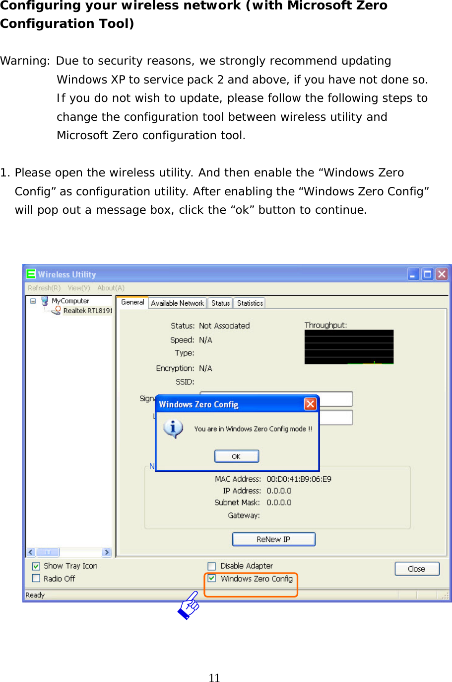  11   Configuring your wireless network (with Microsoft Zero Configuration Tool)      Warning: Due to security reasons, we strongly recommend updating Windows XP to service pack 2 and above, if you have not done so. If you do not wish to update, please follow the following steps to change the configuration tool between wireless utility and Microsoft Zero configuration tool.  1. Please open the wireless utility. And then enable the “Windows Zero Config” as configuration utility. After enabling the “Windows Zero Config” will pop out a message box, click the “ok” button to continue.      