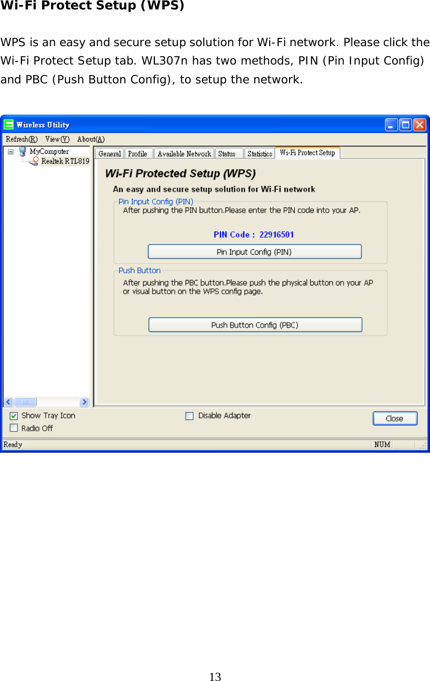  13   Wi-Fi Protect Setup (WPS)  WPS is an easy and secure setup solution for Wi-Fi network. Please click the Wi-Fi Protect Setup tab. WL307n has two methods, PIN (Pin Input Config) and PBC (Push Button Config), to setup the network.             