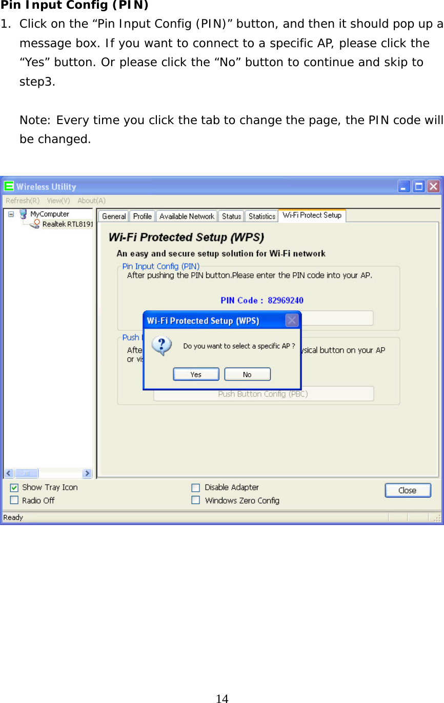  14   Pin Input Config (PIN) 1. Click on the “Pin Input Config (PIN)” button, and then it should pop up a message box. If you want to connect to a specific AP, please click the “Yes” button. Or please click the “No” button to continue and skip to step3.  Note: Every time you click the tab to change the page, the PIN code will be changed.          