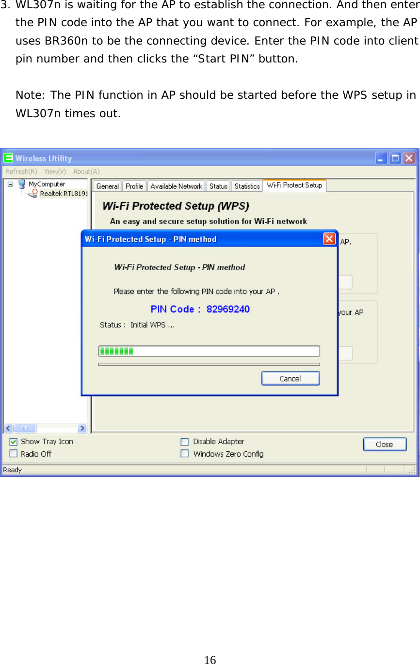  16   3. WL307n is waiting for the AP to establish the connection. And then enter the PIN code into the AP that you want to connect. For example, the AP uses BR360n to be the connecting device. Enter the PIN code into client pin number and then clicks the “Start PIN” button.  Note: The PIN function in AP should be started before the WPS setup in WL307n times out.   