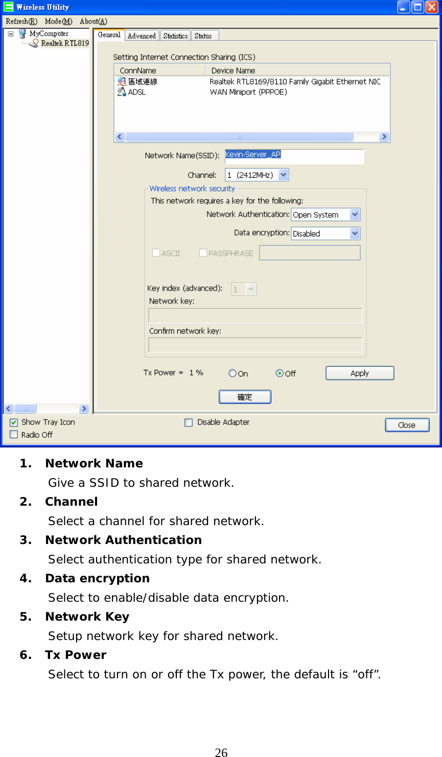  26 1. Network Name Give a SSID to shared network. 2. Channel Select a channel for shared network. 3. Network Authentication Select authentication type for shared network. 4. Data encryption Select to enable/disable data encryption. 5. Network Key Setup network key for shared network. 6. Tx Power Select to turn on or off the Tx power, the default is “off”.   