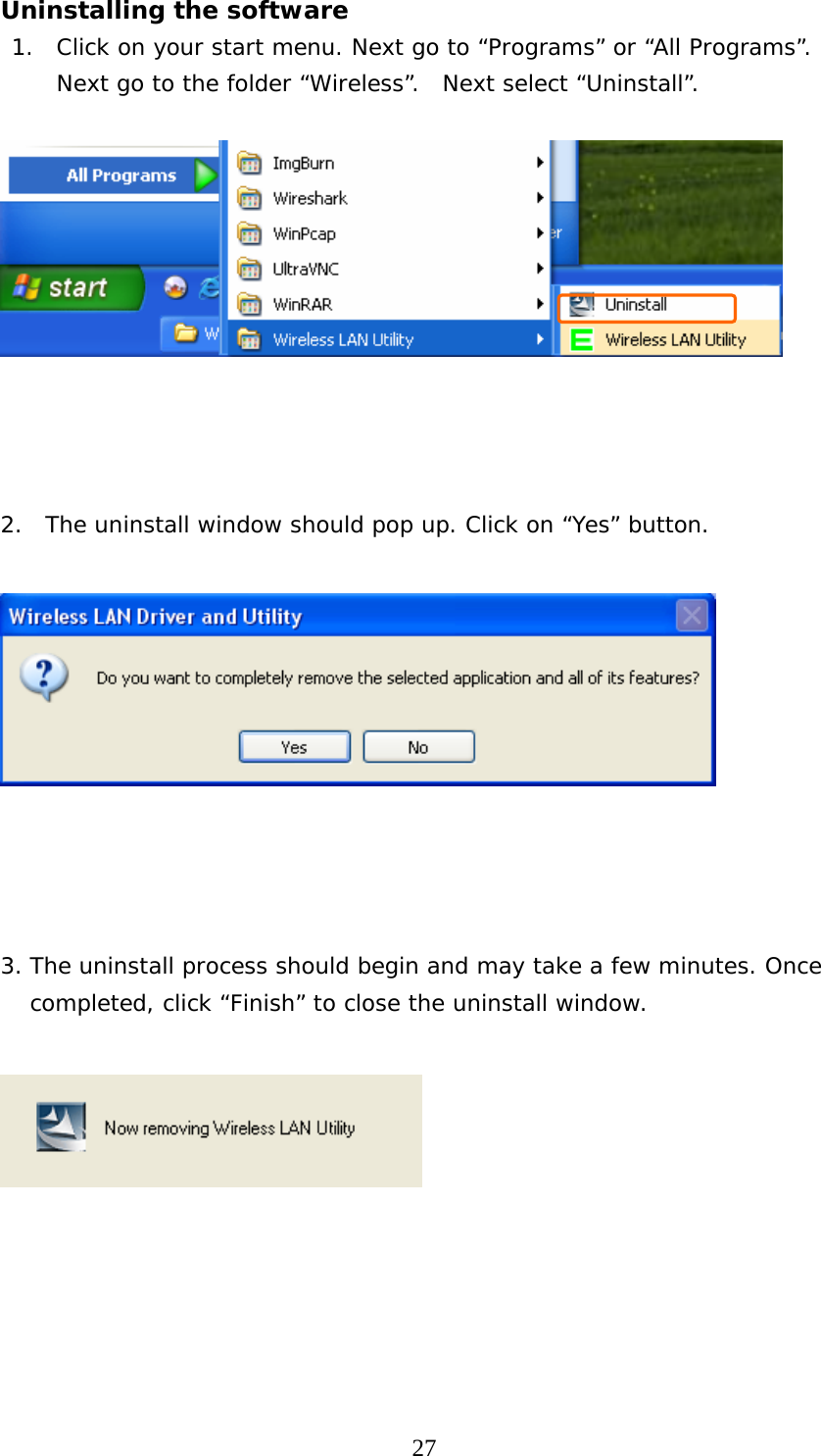  27Uninstalling the software     1.  Click on your start menu. Next go to “Programs” or “All Programs”.  Next go to the folder “Wireless”.  Next select “Uninstall”.        2.  The uninstall window should pop up. Click on “Yes” button.         3. The uninstall process should begin and may take a few minutes. Once completed, click “Finish” to close the uninstall window.        