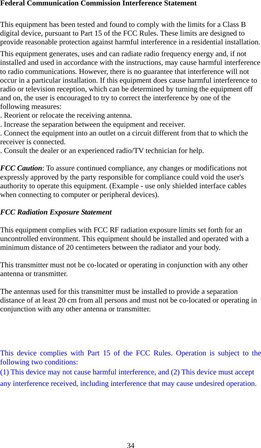  34Federal Communication Commission Interference Statement  This equipment has been tested and found to comply with the limits for a Class B digital device, pursuant to Part 15 of the FCC Rules. These limits are designed to provide reasonable protection against harmful interference in a residential installation. This equipment generates, uses and can radiate radio frequency energy and, if not installed and used in accordance with the instructions, may cause harmful interference to radio communications. However, there is no guarantee that interference will not occur in a particular installation. If this equipment does cause harmful interference to radio or television reception, which can be determined by turning the equipment off and on, the user is encouraged to try to correct the interference by one of the following measures: . Reorient or relocate the receiving antenna. . Increase the separation between the equipment and receiver. . Connect the equipment into an outlet on a circuit different from that to which the receiver is connected. . Consult the dealer or an experienced radio/TV technician for help.  FCC Caution: To assure continued compliance, any changes or modifications not expressly approved by the party responsible for compliance could void the user&apos;s authority to operate this equipment. (Example - use only shielded interface cables when connecting to computer or peripheral devices).  FCC Radiation Exposure Statement  This equipment complies with FCC RF radiation exposure limits set forth for an uncontrolled environment. This equipment should be installed and operated with a minimum distance of 20 centimeters between the radiator and your body.  This transmitter must not be co-located or operating in conjunction with any other antenna or transmitter.  The antennas used for this transmitter must be installed to provide a separation distance of at least 20 cm from all persons and must not be co-located or operating in conjunction with any other antenna or transmitter.    This device complies with Part 15 of the FCC Rules. Operation is subject to the following two conditions: (1) This device may not cause harmful interference, and (2) This device must accept any interference received, including interference that may cause undesired operation. 