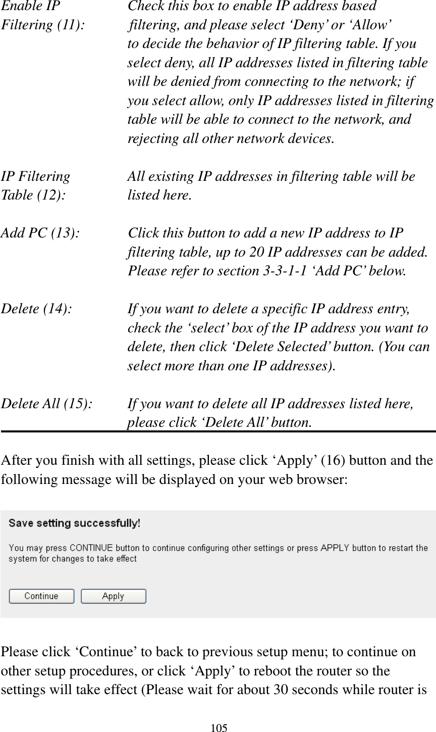 105  Enable IP        Check this box to enable IP address based Filtering (11):      filtering, and please select ‘Deny’ or ‘Allow’   to decide the behavior of IP filtering table. If you select deny, all IP addresses listed in filtering table will be denied from connecting to the network; if you select allow, only IP addresses listed in filtering table will be able to connect to the network, and rejecting all other network devices.  IP Filtering      All existing IP addresses in filtering table will be Table (12):       listed here.  Add PC (13):    Click this button to add a new IP address to IP filtering table, up to 20 IP addresses can be added.   Please refer to section 3-3-1-1 ‘Add PC’ below.    Delete (14):      If you want to delete a specific IP address entry,     check the ‘select’ box of the IP address you want to delete, then click ‘Delete Selected’ button. (You can select more than one IP addresses).  Delete All (15):    If you want to delete all IP addresses listed here, please click ‘Delete All’ button.  After you finish with all settings, please click ‘Apply’ (16) button and the following message will be displayed on your web browser:    Please click ‘Continue’ to back to previous setup menu; to continue on other setup procedures, or click ‘Apply’ to reboot the router so the settings will take effect (Please wait for about 30 seconds while router is 