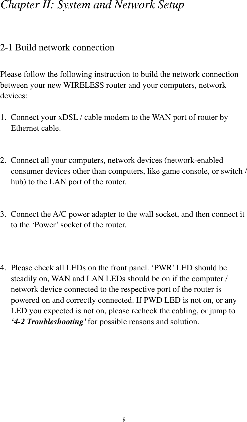 8 Chapter II: System and Network Setup  2-1 Build network connection  Please follow the following instruction to build the network connection between your new WIRELESS router and your computers, network devices:  1. Connect your xDSL / cable modem to the WAN port of router by Ethernet cable.     2. Connect all your computers, network devices (network-enabled consumer devices other than computers, like game console, or switch / hub) to the LAN port of the router.   3. Connect the A/C power adapter to the wall socket, and then connect it to the ‘Power’ socket of the router.    4. Please check all LEDs on the front panel. ‘PWR’ LED should be steadily on, WAN and LAN LEDs should be on if the computer / network device connected to the respective port of the router is powered on and correctly connected. If PWD LED is not on, or any LED you expected is not on, please recheck the cabling, or jump to ‘4-2 Troubleshooting’ for possible reasons and solution. 