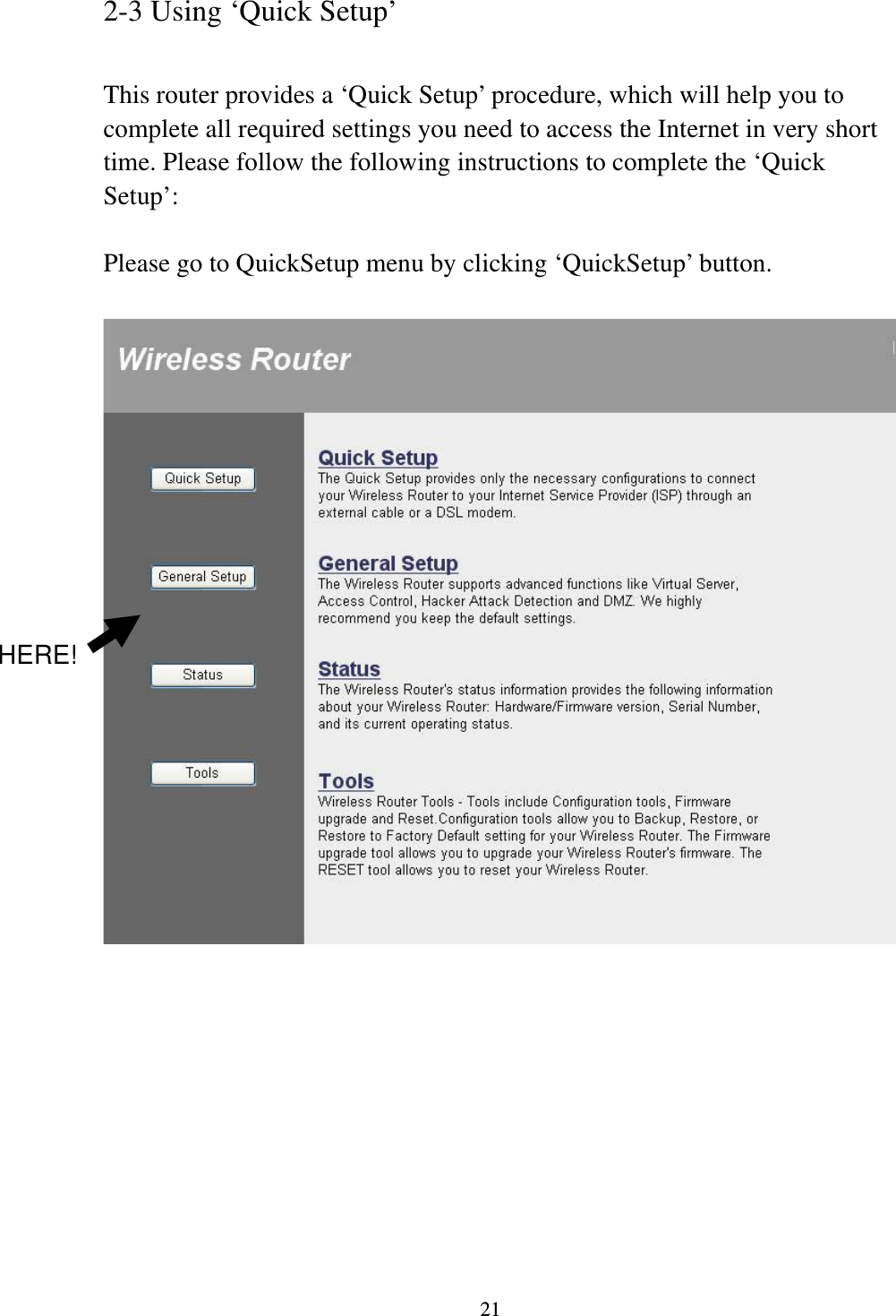 21 2-3 Using ‘Quick Setup’  This router provides a ‘Quick Setup’ procedure, which will help you to complete all required settings you need to access the Internet in very short time. Please follow the following instructions to complete the ‘Quick Setup’:  Please go to QuickSetup menu by clicking ‘QuickSetup’ button.            HERE! 