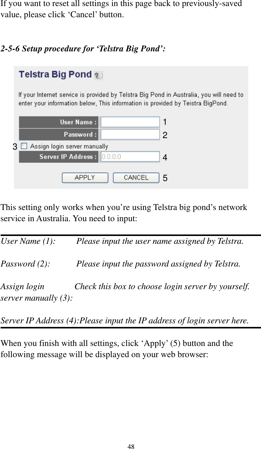 48 If you want to reset all settings in this page back to previously-saved value, please click ‘Cancel’ button.   2-5-6 Setup procedure for ‘Telstra Big Pond’:    This setting only works when you’re using Telstra big pond’s network service in Australia. You need to input:  User Name (1):     Please input the user name assigned by Telstra.  Password (2):      Please input the password assigned by Telstra.  Assign login          Check this box to choose login server by yourself. server manually (3):    Server IP Address (4):Please input the IP address of login server here.  When you finish with all settings, click ‘Apply’ (5) button and the following message will be displayed on your web browser:  123 4 5 