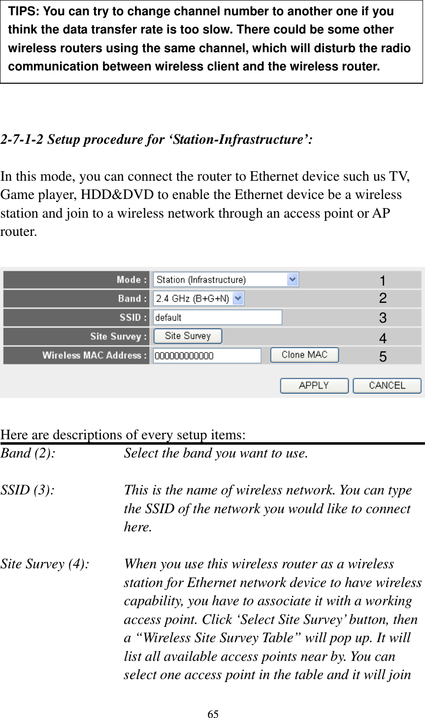 65         2-7-1-2 Setup procedure for ‘Station-Infrastructure’:  In this mode, you can connect the router to Ethernet device such us TV, Game player, HDD&amp;DVD to enable the Ethernet device be a wireless station and join to a wireless network through an access point or AP router.    Here are descriptions of every setup items: Band (2):  Select the band you want to use.  SSID (3):  This is the name of wireless network. You can type the SSID of the network you would like to connect here.  Site Survey (4):  When you use this wireless router as a wireless station for Ethernet network device to have wireless capability, you have to associate it with a working access point. Click ‘Select Site Survey’ button, then a “Wireless Site Survey Table” will pop up. It will list all available access points near by. You can select one access point in the table and it will join TIPS: You can try to change channel number to another one if you think the data transfer rate is too slow. There could be some other wireless routers using the same channel, which will disturb the radio communication between wireless client and the wireless router. 1 2 3 4 5 