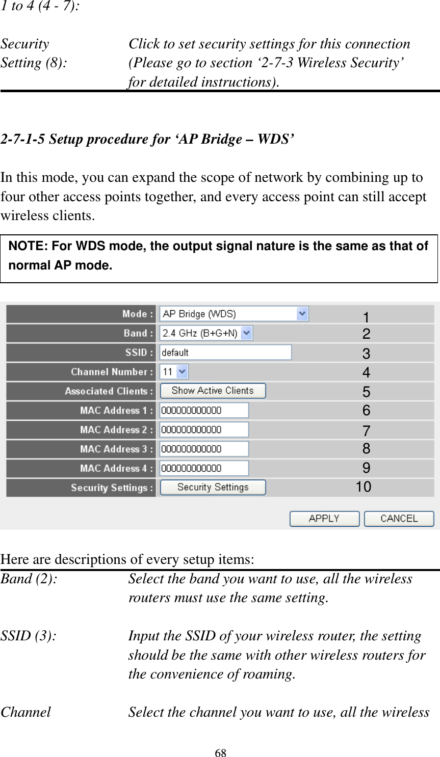 68 1 to 4 (4 - 7):    Security    Click to set security settings for this connection Setting (8):  (Please go to section ‘2-7-3 Wireless Security’   for detailed instructions).   2-7-1-5 Setup procedure for ‘AP Bridge – WDS’  In this mode, you can expand the scope of network by combining up to four other access points together, and every access point can still accept wireless clients.       Here are descriptions of every setup items: Band (2):  Select the band you want to use, all the wireless routers must use the same setting.  SSID (3):  Input the SSID of your wireless router, the setting should be the same with other wireless routers for the convenience of roaming.  Channel  Select the channel you want to use, all the wireless 1 2 3 4 5 7 8 6 9 10 NOTE: For WDS mode, the output signal nature is the same as that of normal AP mode. 