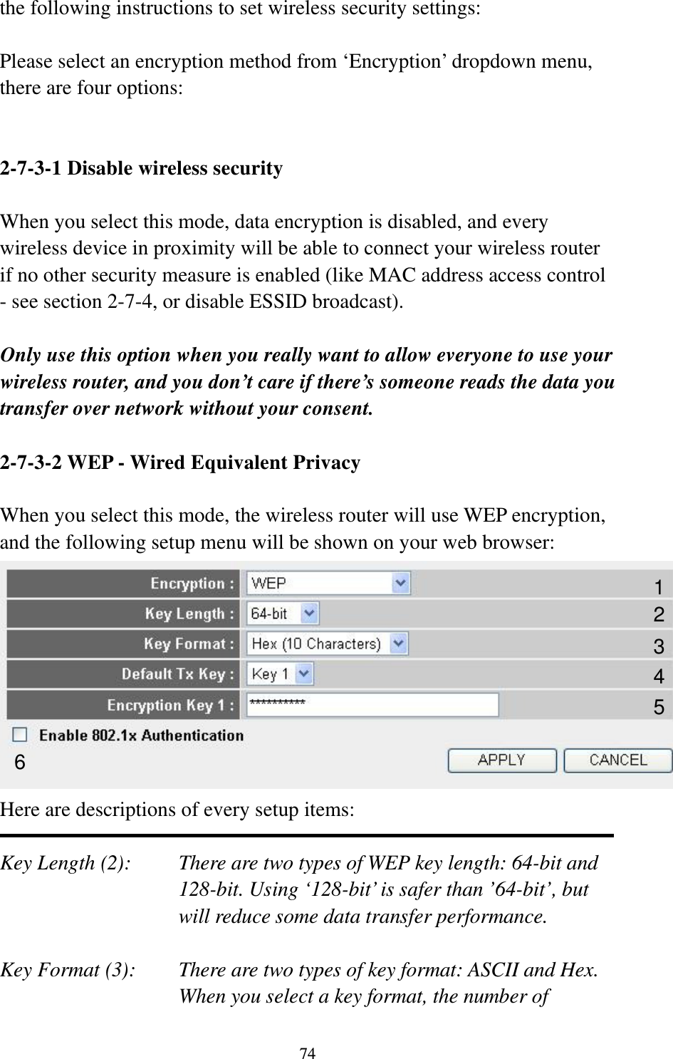 74 the following instructions to set wireless security settings:  Please select an encryption method from ‘Encryption’ dropdown menu, there are four options:   2-7-3-1 Disable wireless security  When you select this mode, data encryption is disabled, and every wireless device in proximity will be able to connect your wireless router if no other security measure is enabled (like MAC address access control - see section 2-7-4, or disable ESSID broadcast).    Only use this option when you really want to allow everyone to use your wireless router, and you don’t care if there’s someone reads the data you transfer over network without your consent.  2-7-3-2 WEP - Wired Equivalent Privacy  When you select this mode, the wireless router will use WEP encryption, and the following setup menu will be shown on your web browser:  Here are descriptions of every setup items:  Key Length (2):    There are two types of WEP key length: 64-bit and 128-bit. Using ‘128-bit’ is safer than ’64-bit’, but will reduce some data transfer performance.  Key Format (3):    There are two types of key format: ASCII and Hex. When you select a key format, the number of 123 5 6 4 