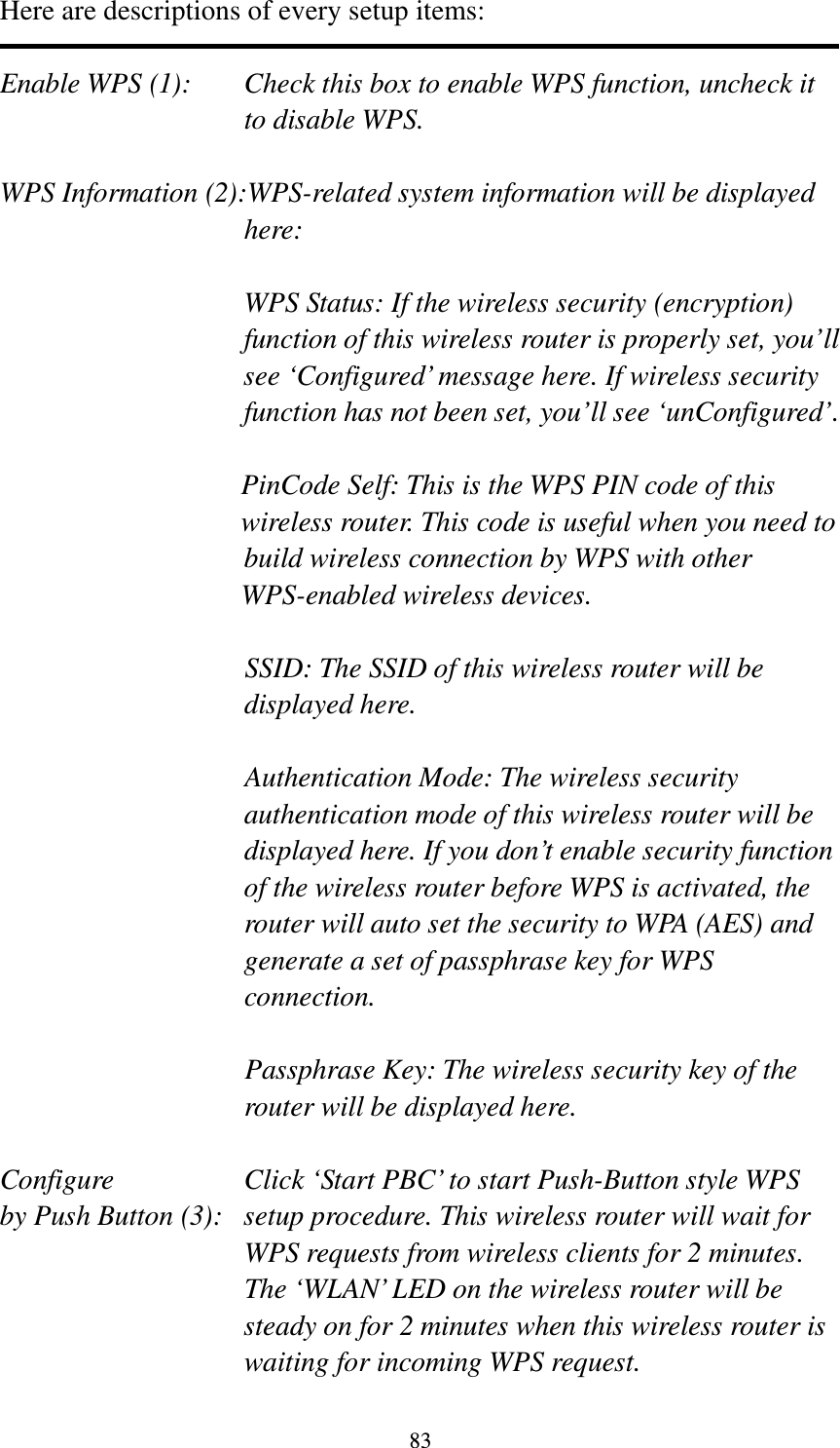 83 Here are descriptions of every setup items:  Enable WPS (1):  Check this box to enable WPS function, uncheck it to disable WPS.  WPS Information (2):WPS-related system information will be displayed here:  WPS Status: If the wireless security (encryption) function of this wireless router is properly set, you’ll see ‘Configured’ message here. If wireless security function has not been set, you’ll see ‘unConfigured’.  PinCode Self: This is the WPS PIN code of this wireless router. This code is useful when you need to  build wireless connection by WPS with other WPS-enabled wireless devices.  SSID: The SSID of this wireless router will be displayed here.  Authentication Mode: The wireless security authentication mode of this wireless router will be displayed here. If you don’t enable security function of the wireless router before WPS is activated, the router will auto set the security to WPA (AES) and generate a set of passphrase key for WPS connection.  Passphrase Key: The wireless security key of the router will be displayed here.  Configure      Click ‘Start PBC’ to start Push-Button style WPS by Push Button (3):  setup procedure. This wireless router will wait for WPS requests from wireless clients for 2 minutes. The ‘WLAN’ LED on the wireless router will be steady on for 2 minutes when this wireless router is waiting for incoming WPS request. 