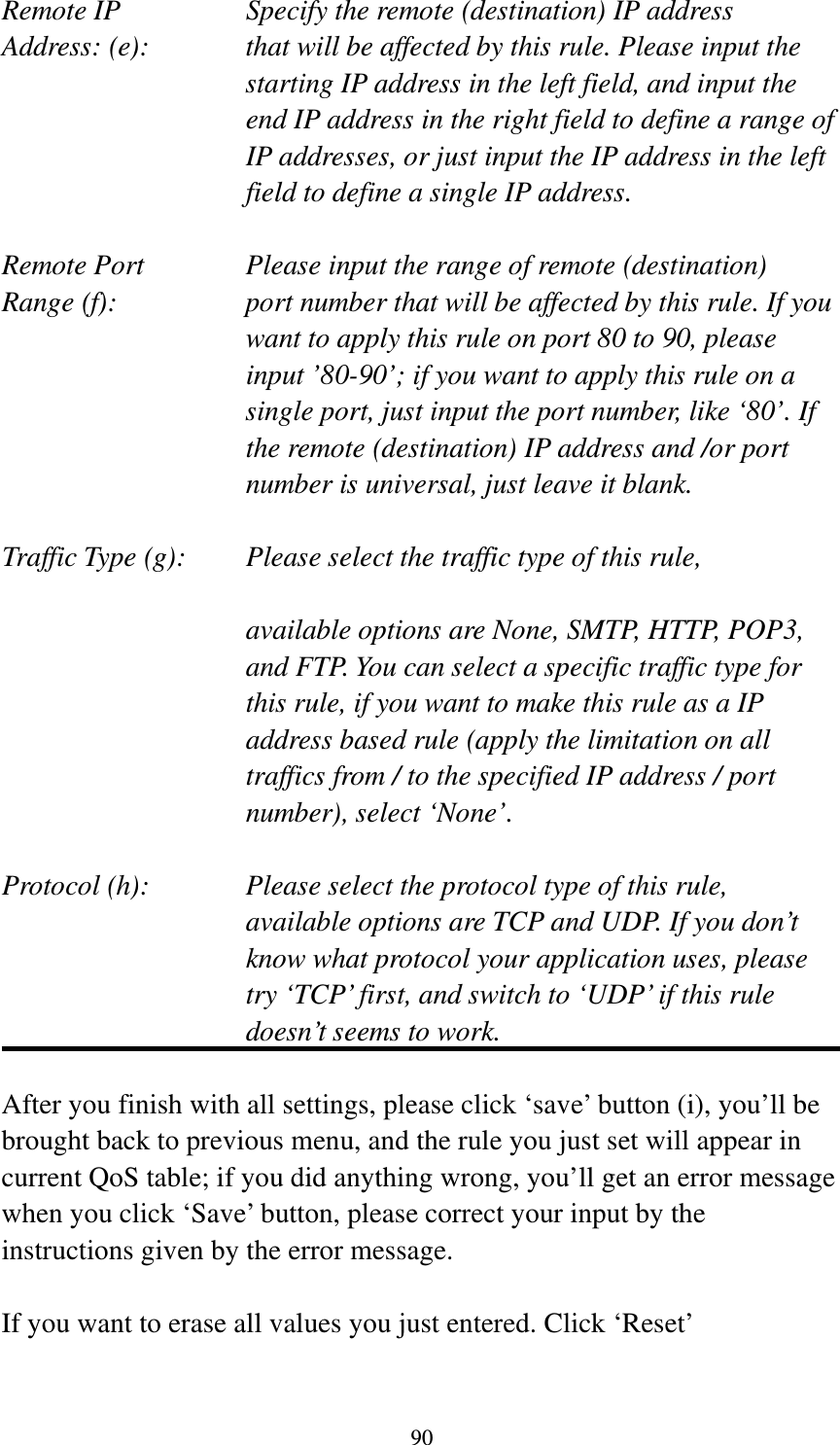 90 Remote IP        Specify the remote (destination) IP address Address: (e):    that will be affected by this rule. Please input the starting IP address in the left field, and input the end IP address in the right field to define a range of IP addresses, or just input the IP address in the left field to define a single IP address.  Remote Port      Please input the range of remote (destination) Range (f):  port number that will be affected by this rule. If you want to apply this rule on port 80 to 90, please input ’80-90’; if you want to apply this rule on a single port, just input the port number, like ‘80’. If the remote (destination) IP address and /or port number is universal, just leave it blank.  Traffic Type (g):    Please select the traffic type of this rule,  available options are None, SMTP, HTTP, POP3, and FTP. You can select a specific traffic type for this rule, if you want to make this rule as a IP address based rule (apply the limitation on all traffics from / to the specified IP address / port number), select ‘None’.  Protocol (h):      Please select the protocol type of this rule,   available options are TCP and UDP. If you don’t know what protocol your application uses, please try ‘TCP’ first, and switch to ‘UDP’ if this rule doesn’t seems to work.  After you finish with all settings, please click ‘save’ button (i), you’ll be brought back to previous menu, and the rule you just set will appear in current QoS table; if you did anything wrong, you’ll get an error message when you click ‘Save’ button, please correct your input by the instructions given by the error message.  If you want to erase all values you just entered. Click ‘Reset’ 