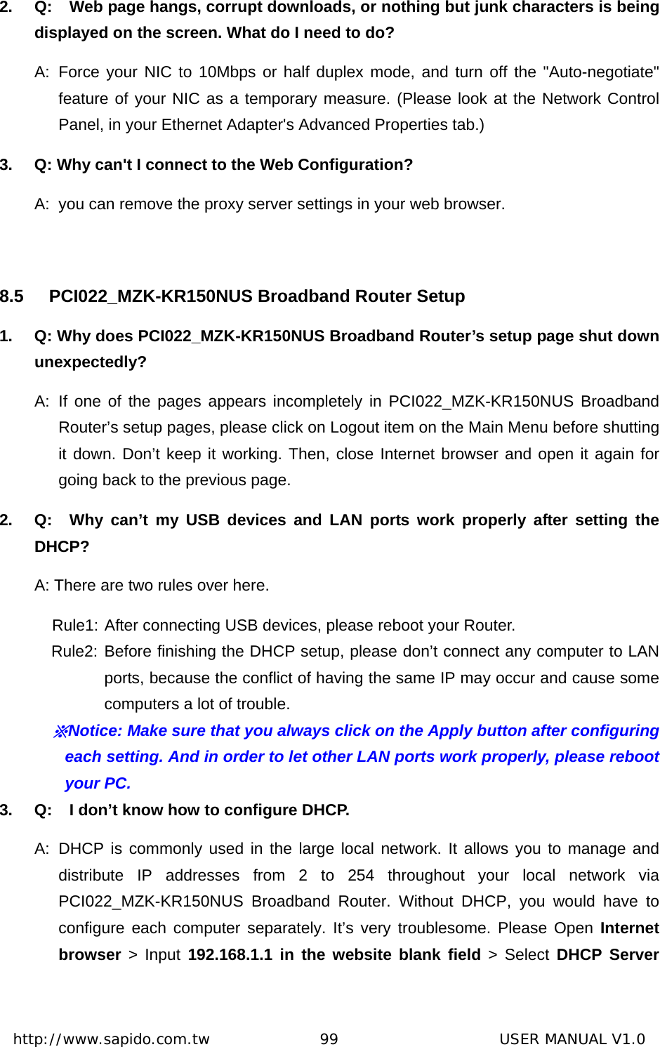  http://www.sapido.com.tw               99                      USER MANUAL V1.02.  Q:  Web page hangs, corrupt downloads, or nothing but junk characters is being displayed on the screen. What do I need to do? A: Force your NIC to 10Mbps or half duplex mode, and turn off the &quot;Auto-negotiate&quot; feature of your NIC as a temporary measure. (Please look at the Network Control Panel, in your Ethernet Adapter&apos;s Advanced Properties tab.)   3.  Q: Why can&apos;t I connect to the Web Configuration? A:  you can remove the proxy server settings in your web browser.  8.5 PCI022_MZK-KR150NUS Broadband Router Setup 1.  Q: Why does PCI022_MZK-KR150NUS Broadband Router’s setup page shut down unexpectedly? A: If one of the pages appears incompletely in PCI022_MZK-KR150NUS Broadband Router’s setup pages, please click on Logout item on the Main Menu before shutting it down. Don’t keep it working. Then, close Internet browser and open it again for going back to the previous page. 2.  Q:  Why can’t my USB devices and LAN ports work properly after setting the DHCP? A: There are two rules over here.   Rule1: After connecting USB devices, please reboot your Router.   Rule2: Before finishing the DHCP setup, please don’t connect any computer to LAN ports, because the conflict of having the same IP may occur and cause some computers a lot of trouble.   ※Notice: Make sure that you always click on the Apply button after configuring each setting. And in order to let other LAN ports work properly, please reboot your PC. 3.  Q:  I don’t know how to configure DHCP. A: DHCP is commonly used in the large local network. It allows you to manage and distribute IP addresses from 2 to 254 throughout your local network via PCI022_MZK-KR150NUS Broadband Router. Without DHCP, you would have to configure each computer separately. It’s very troublesome. Please Open Internet browser &gt; Input 192.168.1.1 in the website blank field &gt; Select DHCP Server 