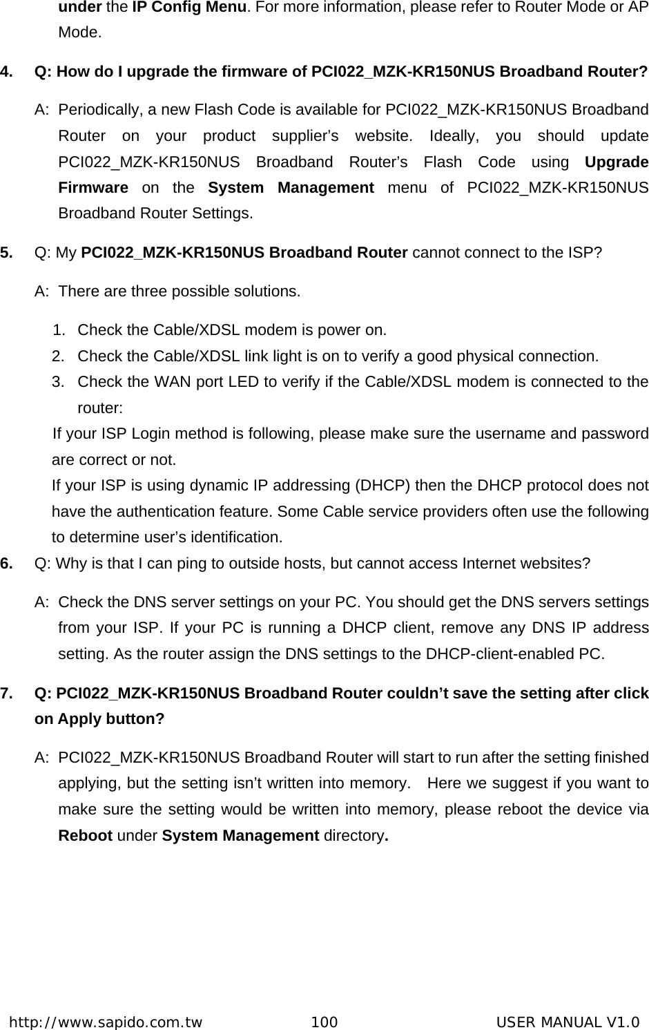  http://www.sapido.com.tw               100                      USER MANUAL V1.0under the IP Config Menu. For more information, please refer to Router Mode or AP Mode. 4.  Q: How do I upgrade the firmware of PCI022_MZK-KR150NUS Broadband Router? A:  Periodically, a new Flash Code is available for PCI022_MZK-KR150NUS Broadband Router on your product supplier’s website. Ideally, you should update PCI022_MZK-KR150NUS Broadband Router’s Flash Code using Upgrade Firmware on the System Management menu of PCI022_MZK-KR150NUS Broadband Router Settings. 5.  Q: My PCI022_MZK-KR150NUS Broadband Router cannot connect to the ISP?   A:  There are three possible solutions. 1.  Check the Cable/XDSL modem is power on.   2.  Check the Cable/XDSL link light is on to verify a good physical connection.   3.  Check the WAN port LED to verify if the Cable/XDSL modem is connected to the router:  If your ISP Login method is following, please make sure the username and password are correct or not. If your ISP is using dynamic IP addressing (DHCP) then the DHCP protocol does not have the authentication feature. Some Cable service providers often use the following to determine user’s identification. 6.  Q: Why is that I can ping to outside hosts, but cannot access Internet websites? A:  Check the DNS server settings on your PC. You should get the DNS servers settings from your ISP. If your PC is running a DHCP client, remove any DNS IP address setting. As the router assign the DNS settings to the DHCP-client-enabled PC. 7.  Q: PCI022_MZK-KR150NUS Broadband Router couldn’t save the setting after click on Apply button? A:  PCI022_MZK-KR150NUS Broadband Router will start to run after the setting finished applying, but the setting isn’t written into memory.    Here we suggest if you want to make sure the setting would be written into memory, please reboot the device via Reboot under System Management directory.    