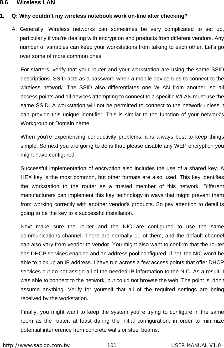  http://www.sapido.com.tw               101                      USER MANUAL V1.08.6 Wireless LAN 1.  Q: Why couldn’t my wireless notebook work on-line after checking?   A: Generally, Wireless networks can sometimes be very complicated to set up, particularly if you&apos;re dealing with encryption and products from different vendors. Any number of variables can keep your workstations from talking to each other. Let&apos;s go over some of more common ones.   For starters, verify that your router and your workstation are using the same SSID descriptions. SSID acts as a password when a mobile device tries to connect to the wireless network. The SSID also differentiates one WLAN from another, so all access points and all devices attempting to connect to a specific WLAN must use the same SSID. A workstation will not be permitted to connect to the network unless it can provide this unique identifier. This is similar to the function of your network&apos;s Workgroup or Domain name.   When you&apos;re experiencing conductivity problems, it is always best to keep things simple. So next you are going to do is that, please disable any WEP encryption you might have configured.   Successful implementation of encryption also includes the use of a shared key. A HEX key is the most common, but other formats are also used. This key identifies the workstation to the router as a trusted member of this network. Different manufacturers can implement this key technology in ways that might prevent them from working correctly with another vendor&apos;s products. So pay attention to detail is going to be the key to a successful installation.   Next make sure the router and the NIC are configured to use the same communications channel. There are normally 11 of them, and the default channel can also vary from vendor to vendor. You might also want to confirm that the router has DHCP services enabled and an address pool configured. If not, the NIC won&apos;t be able to pick up an IP address. I have run across a few access points that offer DHCP services but do not assign all of the needed IP information to the NIC. As a result, I was able to connect to the network, but could not browse the web. The point is, don&apos;t assume anything. Verify for yourself that all of the required settings are being received by the workstation.   Finally, you might want to keep the system you&apos;re trying to configure in the same room as the router, at least during the initial configuration, in order to minimize potential interference from concrete walls or steel beams.   