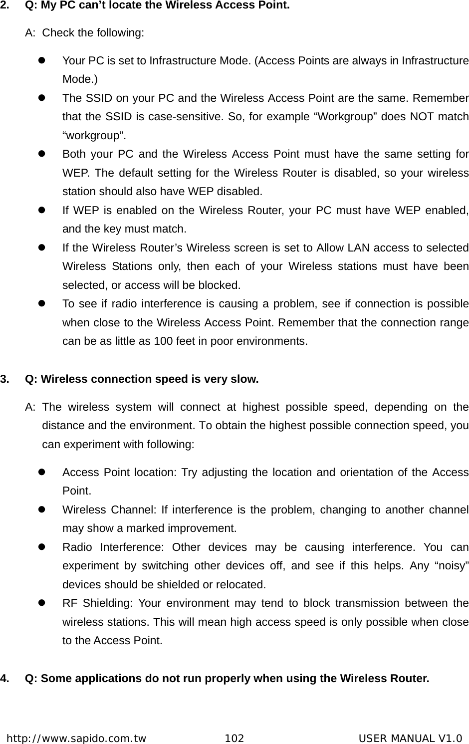  http://www.sapido.com.tw               102                      USER MANUAL V1.02.  Q: My PC can’t locate the Wireless Access Point. A:  Check the following: z  Your PC is set to Infrastructure Mode. (Access Points are always in Infrastructure Mode.) z  The SSID on your PC and the Wireless Access Point are the same. Remember that the SSID is case-sensitive. So, for example “Workgroup” does NOT match “workgroup”. z  Both your PC and the Wireless Access Point must have the same setting for WEP. The default setting for the Wireless Router is disabled, so your wireless station should also have WEP disabled. z  If WEP is enabled on the Wireless Router, your PC must have WEP enabled, and the key must match. z  If the Wireless Router’s Wireless screen is set to Allow LAN access to selected Wireless Stations only, then each of your Wireless stations must have been selected, or access will be blocked. z  To see if radio interference is causing a problem, see if connection is possible when close to the Wireless Access Point. Remember that the connection range can be as little as 100 feet in poor environments.  3.  Q: Wireless connection speed is very slow. A: The wireless system will connect at highest possible speed, depending on the distance and the environment. To obtain the highest possible connection speed, you can experiment with following: z  Access Point location: Try adjusting the location and orientation of the Access Point. z  Wireless Channel: If interference is the problem, changing to another channel may show a marked improvement. z  Radio Interference: Other devices may be causing interference. You can experiment by switching other devices off, and see if this helps. Any “noisy” devices should be shielded or relocated. z  RF Shielding: Your environment may tend to block transmission between the wireless stations. This will mean high access speed is only possible when close to the Access Point.  4.  Q: Some applications do not run properly when using the Wireless Router. 