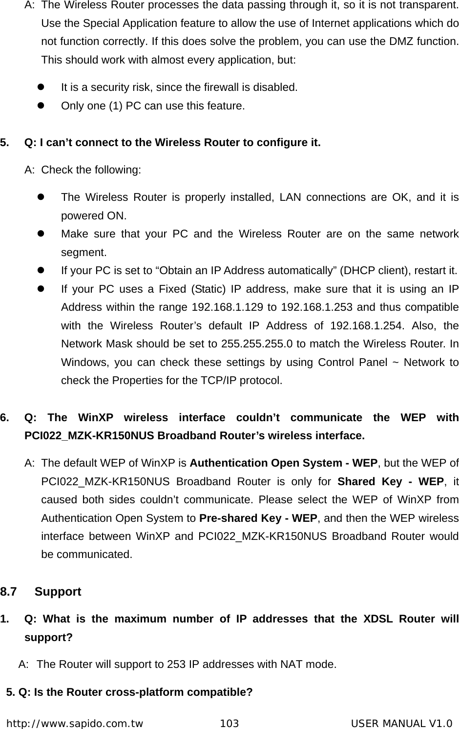  http://www.sapido.com.tw               103                      USER MANUAL V1.0A:  The Wireless Router processes the data passing through it, so it is not transparent. Use the Special Application feature to allow the use of Internet applications which do not function correctly. If this does solve the problem, you can use the DMZ function. This should work with almost every application, but: z  It is a security risk, since the firewall is disabled. z  Only one (1) PC can use this feature.  5.  Q: I can’t connect to the Wireless Router to configure it. A:  Check the following: z  The Wireless Router is properly installed, LAN connections are OK, and it is powered ON. z  Make sure that your PC and the Wireless Router are on the same network segment. z  If your PC is set to “Obtain an IP Address automatically” (DHCP client), restart it.   z  If your PC uses a Fixed (Static) IP address, make sure that it is using an IP Address within the range 192.168.1.129 to 192.168.1.253 and thus compatible with the Wireless Router’s default IP Address of 192.168.1.254. Also, the Network Mask should be set to 255.255.255.0 to match the Wireless Router. In Windows, you can check these settings by using Control Panel ~ Network to check the Properties for the TCP/IP protocol.  6.  Q: The WinXP wireless interface couldn’t communicate the WEP with PCI022_MZK-KR150NUS Broadband Router’s wireless interface. A:  The default WEP of WinXP is Authentication Open System - WEP, but the WEP of PCI022_MZK-KR150NUS Broadband Router is only for Shared Key - WEP, it caused both sides couldn’t communicate. Please select the WEP of WinXP from Authentication Open System to Pre-shared Key - WEP, and then the WEP wireless interface between WinXP and PCI022_MZK-KR150NUS Broadband Router would be communicated. 8.7 Support 1.  Q: What is the maximum number of IP addresses that the XDSL Router will support? A:  The Router will support to 253 IP addresses with NAT mode. 5. Q: Is the Router cross-platform compatible? 