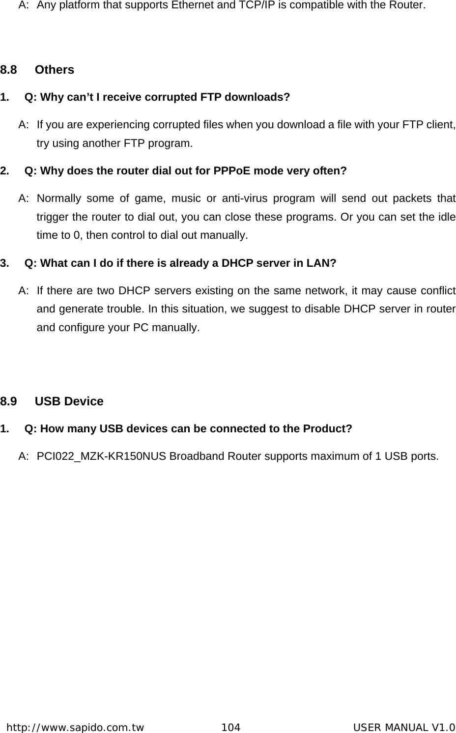  http://www.sapido.com.tw               104                      USER MANUAL V1.0A:  Any platform that supports Ethernet and TCP/IP is compatible with the Router.  8.8 Others 1.  Q: Why can’t I receive corrupted FTP downloads? A:  If you are experiencing corrupted files when you download a file with your FTP client, try using another FTP program.   2.  Q: Why does the router dial out for PPPoE mode very often? A:  Normally some of game, music or anti-virus program will send out packets that trigger the router to dial out, you can close these programs. Or you can set the idle time to 0, then control to dial out manually. 3.  Q: What can I do if there is already a DHCP server in LAN? A:  If there are two DHCP servers existing on the same network, it may cause conflict and generate trouble. In this situation, we suggest to disable DHCP server in router and configure your PC manually.  8.9 USB Device 1.  Q: How many USB devices can be connected to the Product? A:  PCI022_MZK-KR150NUS Broadband Router supports maximum of 1 USB ports.    