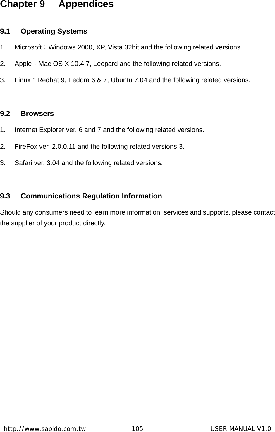  http://www.sapido.com.tw               105                      USER MANUAL V1.0Chapter 9  Appendices 9.1 Operating Systems 1. Microsoft：Windows 2000, XP, Vista 32bit and the following related versions. 2. Apple：Mac OS X 10.4.7, Leopard and the following related versions. 3. Linux：Redhat 9, Fedora 6 &amp; 7, Ubuntu 7.04 and the following related versions.  9.2 Browsers 1.  Internet Explorer ver. 6 and 7 and the following related versions. 2.  FireFox ver. 2.0.0.11 and the following related versions.3.   3.  Safari ver. 3.04 and the following related versions.  9.3  Communications Regulation Information Should any consumers need to learn more information, services and supports, please contact the supplier of your product directly.  