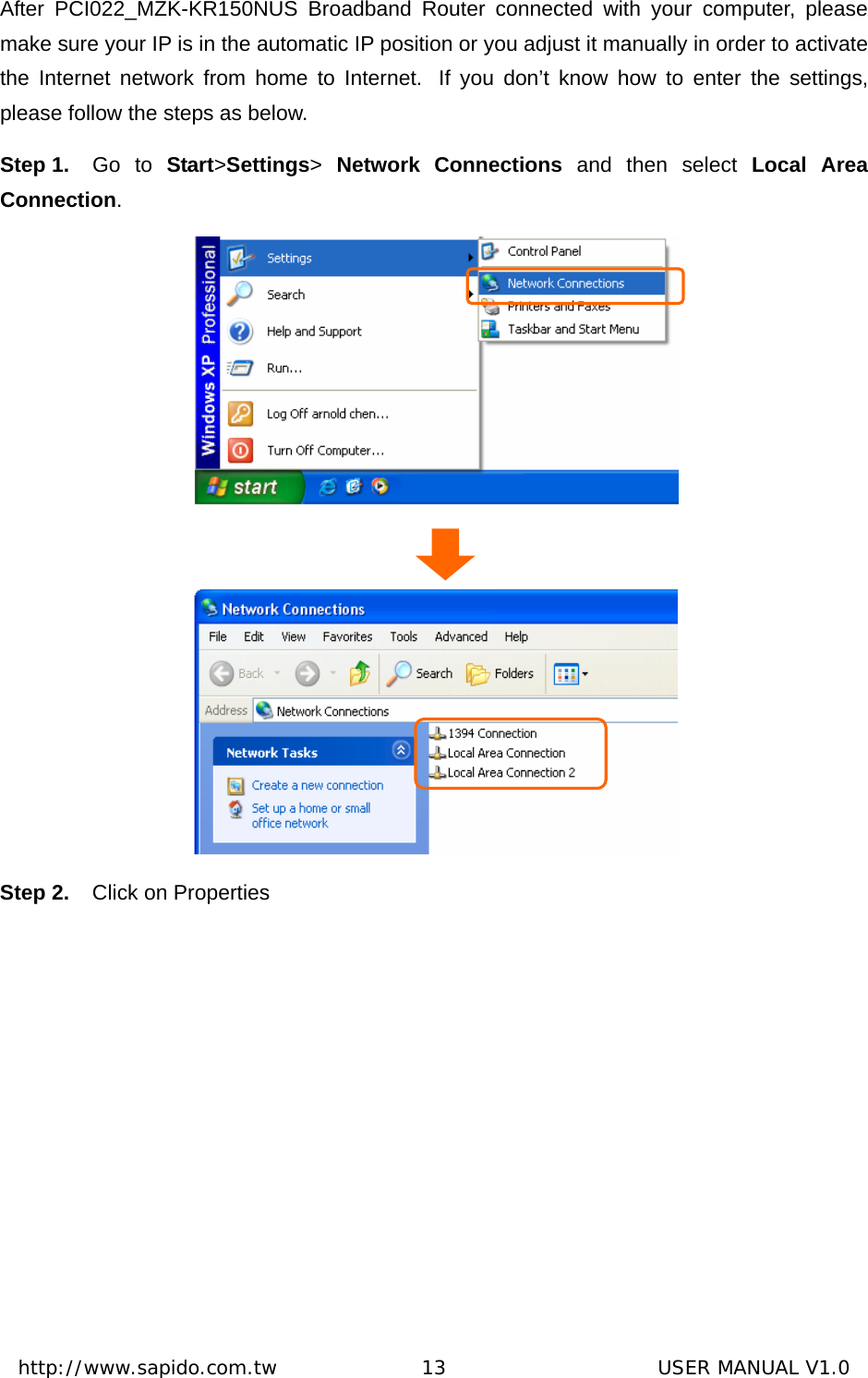  http://www.sapido.com.tw               13                      USER MANUAL V1.0After PCI022_MZK-KR150NUS Broadband Router connected with your computer, please make sure your IP is in the automatic IP position or you adjust it manually in order to activate the Internet network from home to Internet.  If you don’t know how to enter the settings, please follow the steps as below. Step 1.  Go to Start&gt;Settings&gt; Network Connections and then select Local Area Connection.    Step 2.  Click on Properties 