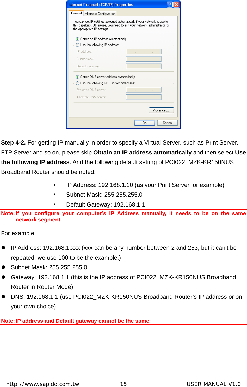  http://www.sapido.com.tw               15                      USER MANUAL V1.0 Step 4-2. For getting IP manually in order to specify a Virtual Server, such as Print Server, FTP Server and so on, please skip Obtain an IP address automatically and then select Use the following IP address. And the following default setting of PCI022_MZK-KR150NUS Broadband Router should be noted: y  IP Address: 192.168.1.10 (as your Print Server for example)   y  Subnet Mask: 255.255.255.0 y  Default Gateway: 192.168.1.1 Note: If you configure your computer’s IP Address manually, it needs to be on the same network segment. For example: z  IP Address: 192.168.1.xxx (xxx can be any number between 2 and 253, but it can’t be repeated, we use 100 to be the example.)   z  Subnet Mask: 255.255.255.0   z  Gateway: 192.168.1.1 (this is the IP address of PCI022_MZK-KR150NUS Broadband Router in Router Mode) z  DNS: 192.168.1.1 (use PCI022_MZK-KR150NUS Broadband Router’s IP address or on your own choice)  Note: IP address and Default gateway cannot be the same.  