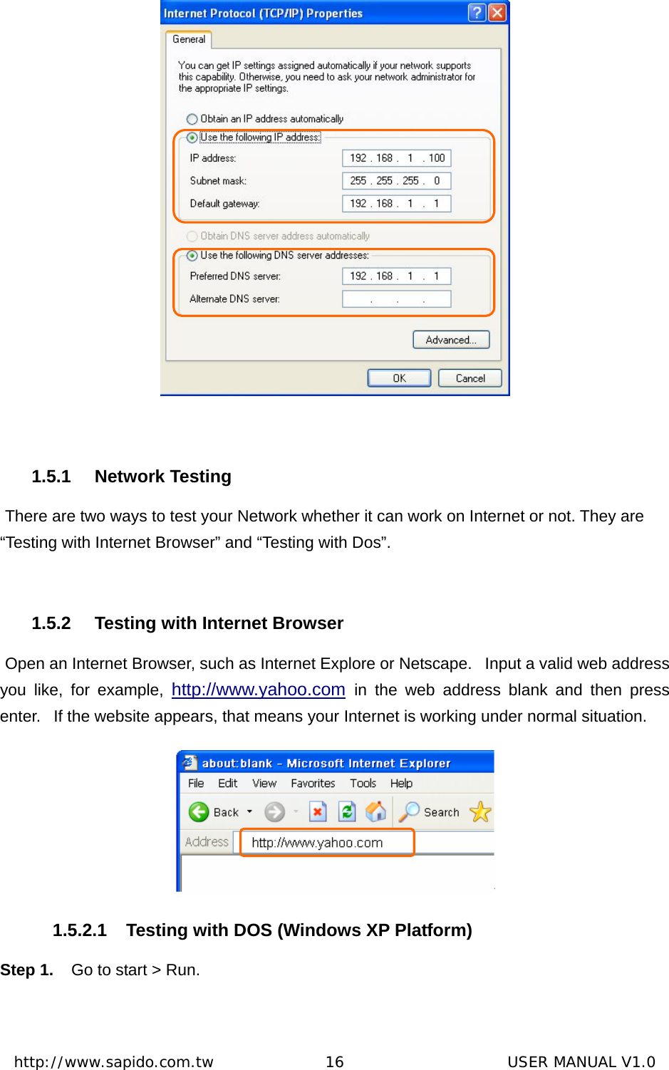  http://www.sapido.com.tw               16                      USER MANUAL V1.0   1.5.1 Network Testing  There are two ways to test your Network whether it can work on Internet or not. They are “Testing with Internet Browser” and “Testing with Dos”.  1.5.2  Testing with Internet Browser  Open an Internet Browser, such as Internet Explore or Netscape.   Input a valid web address you like, for example, http://www.yahoo.com in the web address blank and then press enter.   If the website appears, that means your Internet is working under normal situation.  1.5.2.1 Testing with DOS (Windows XP Platform) Step 1.  Go to start &gt; Run.   