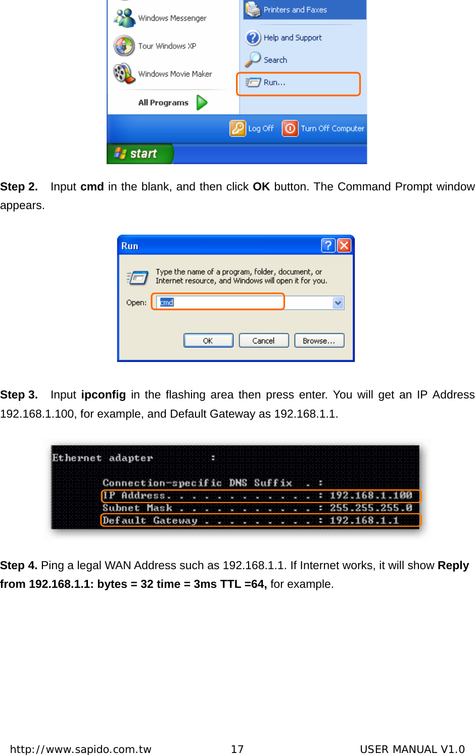  http://www.sapido.com.tw               17                      USER MANUAL V1.0 Step 2.  Input cmd in the blank, and then click OK button. The Command Prompt window appears.   Step 3.  Input  ipconfig in the flashing area then press enter. You will get an IP Address 192.168.1.100, for example, and Default Gateway as 192.168.1.1.  Step 4. Ping a legal WAN Address such as 192.168.1.1. If Internet works, it will show Reply from 192.168.1.1: bytes = 32 time = 3ms TTL =64, for example. 