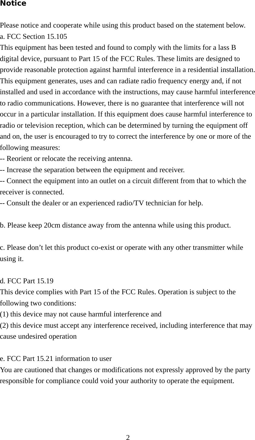  2Notice  Please notice and cooperate while using this product based on the statement below. a. FCC Section 15.105 This equipment has been tested and found to comply with the limits for a lass B digital device, pursuant to Part 15 of the FCC Rules. These limits are designed to provide reasonable protection against harmful interference in a residential installation. This equipment generates, uses and can radiate radio frequency energy and, if not installed and used in accordance with the instructions, may cause harmful interference to radio communications. However, there is no guarantee that interference will not occur in a particular installation. If this equipment does cause harmful interference to radio or television reception, which can be determined by turning the equipment off and on, the user is encouraged to try to correct the interference by one or more of the following measures: -- Reorient or relocate the receiving antenna. -- Increase the separation between the equipment and receiver.   -- Connect the equipment into an outlet on a circuit different from that to which the receiver is connected.   -- Consult the dealer or an experienced radio/TV technician for help.  b. Please keep 20cm distance away from the antenna while using this product.  c. Please don’t let this product co-exist or operate with any other transmitter while using it.  d. FCC Part 15.19 This device complies with Part 15 of the FCC Rules. Operation is subject to the following two conditions:   (1) this device may not cause harmful interference and   (2) this device must accept any interference received, including interference that may cause undesired operation  e. FCC Part 15.21 information to user You are cautioned that changes or modifications not expressly approved by the party responsible for compliance could void your authority to operate the equipment.    