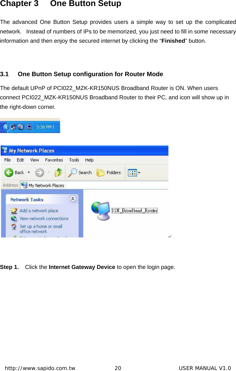  http://www.sapido.com.tw               20                      USER MANUAL V1.0Chapter 3  One Button Setup The advanced One Button Setup provides users a simple way to set up the complicated network.   Instead of numbers of IPs to be memorized, you just need to fill in some necessary information and then enjoy the secured internet by clicking the “Finished” button.    3.1  One Button Setup configuration for Router Mode The default UPnP of PCI022_MZK-KR150NUS Broadband Router is ON. When users connect PCI022_MZK-KR150NUS Broadband Router to their PC, and icon will show up in the right-down corner.    Step 1.  Click the Internet Gateway Device to open the login page. 