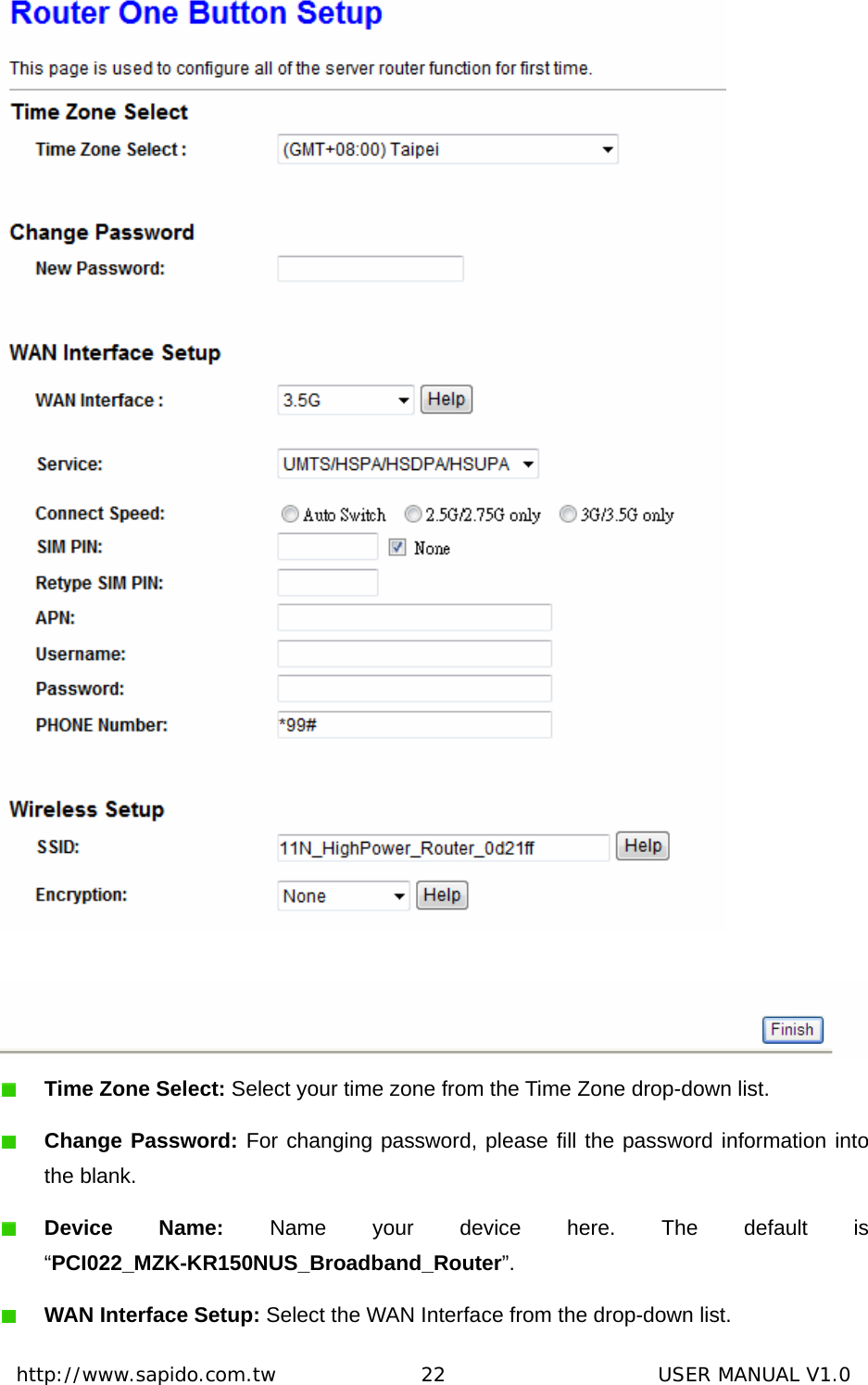  http://www.sapido.com.tw               22                      USER MANUAL V1.0    Time Zone Select: Select your time zone from the Time Zone drop-down list.  Change Password: For changing password, please fill the password information into the blank.  Device Name: Name your device here. The default is “PCI022_MZK-KR150NUS_Broadband_Router”.  WAN Interface Setup: Select the WAN Interface from the drop-down list. 