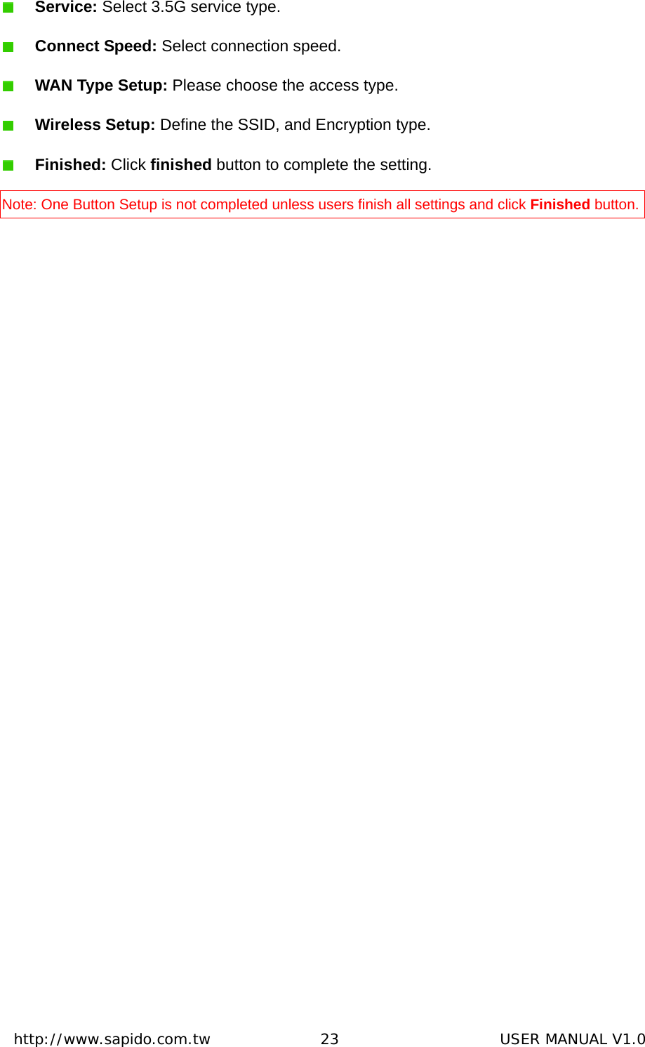  http://www.sapido.com.tw               23                      USER MANUAL V1.0 Service: Select 3.5G service type.  Connect Speed: Select connection speed.  WAN Type Setup: Please choose the access type.  Wireless Setup: Define the SSID, and Encryption type.    Finished: Click finished button to complete the setting. Note: One Button Setup is not completed unless users finish all settings and click Finished button. 