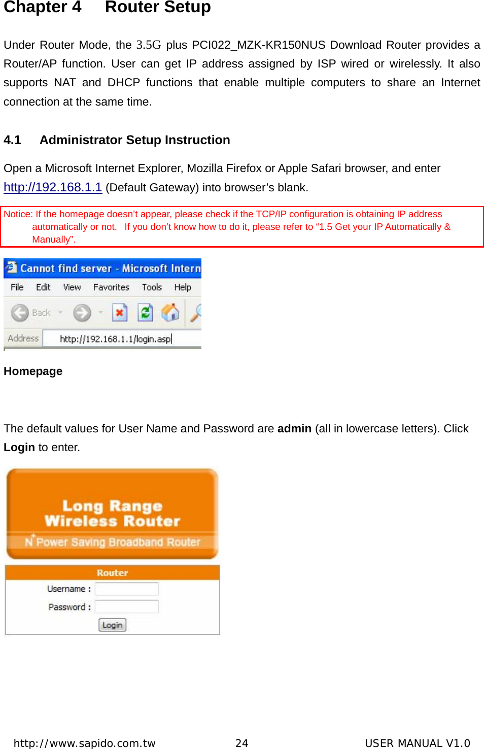  http://www.sapido.com.tw               24                      USER MANUAL V1.0Chapter 4  Router Setup Under Router Mode, the 3.5G plus PCI022_MZK-KR150NUS Download Router provides a Router/AP function. User can get IP address assigned by ISP wired or wirelessly. It also supports NAT and DHCP functions that enable multiple computers to share an Internet connection at the same time.   4.1  Administrator Setup Instruction Open a Microsoft Internet Explorer, Mozilla Firefox or Apple Safari browser, and enter http://192.168.1.1 (Default Gateway) into browser’s blank.    Notice: If the homepage doesn’t appear, please check if the TCP/IP configuration is obtaining IP address automatically or not.   If you don’t know how to do it, please refer to “1.5 Get your IP Automatically &amp; Manually”.   Homepage  The default values for User Name and Password are admin (all in lowercase letters). Click Login to enter.    