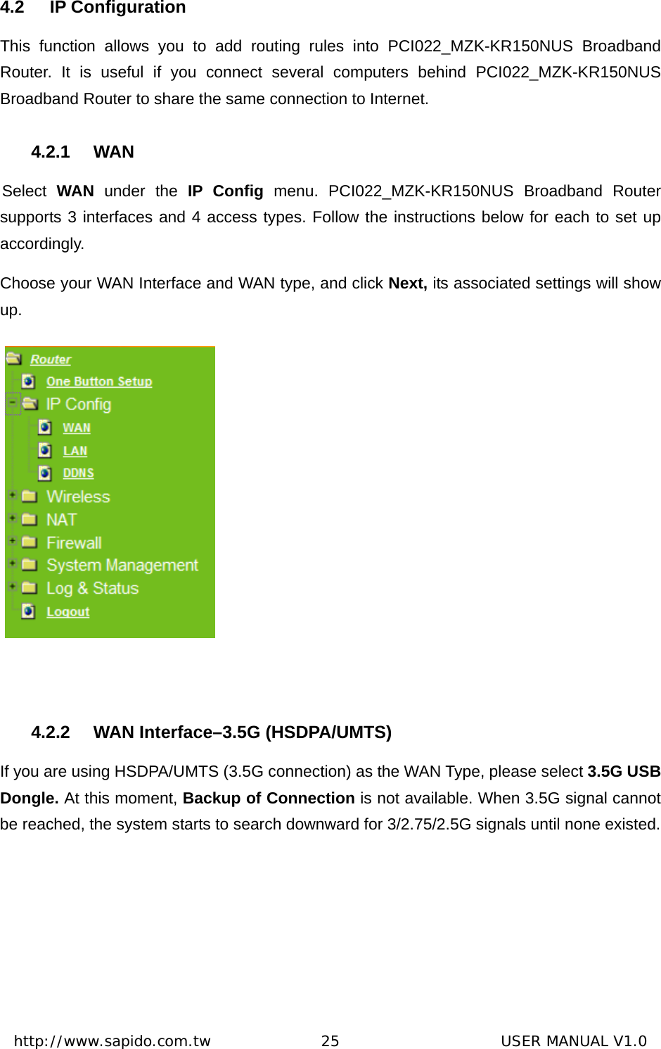  http://www.sapido.com.tw               25                      USER MANUAL V1.04.2 IP Configuration This function allows you to add routing rules into PCI022_MZK-KR150NUS Broadband Router. It is useful if you connect several computers behind PCI022_MZK-KR150NUS Broadband Router to share the same connection to Internet.   4.2.1 WAN Select  WAN under the IP Config menu. PCI022_MZK-KR150NUS Broadband Router supports 3 interfaces and 4 access types. Follow the instructions below for each to set up accordingly.  Choose your WAN Interface and WAN type, and click Next, its associated settings will show up.     4.2.2  WAN Interface–3.5G (HSDPA/UMTS) If you are using HSDPA/UMTS (3.5G connection) as the WAN Type, please select 3.5G USB Dongle. At this moment, Backup of Connection is not available. When 3.5G signal cannot be reached, the system starts to search downward for 3/2.75/2.5G signals until none existed. 