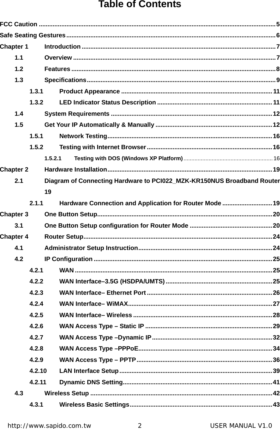  http://www.sapido.com.tw               2                      USER MANUAL V1.0 Table of Contents FCC Caution ..........................................................................................................................................5 Safe Seating Gestures..........................................................................................................................6 Chapter 1 Introduction .................................................................................................................7 1.1 Overview ......................................................................................................................7 1.2 Features .......................................................................................................................8 1.3 Specifications..............................................................................................................9 1.3.1 Product Appearance ........................................................................................11 1.3.2 LED Indicator Status Description ...................................................................11 1.4 System Requirements ..............................................................................................12 1.5 Get Your IP Automatically &amp; Manually ....................................................................12 1.5.1 Network Testing................................................................................................16 1.5.2 Testing with Internet Browser.........................................................................16 1.5.2.1 Testing with DOS (Windows XP Platform)......................................................... 16 Chapter 2 Hardware Installation................................................................................................19 2.1 Diagram of Connecting Hardware to PCI022_MZK-KR150NUS Broadband Router 19 2.1.1 Hardware Connection and Application for Router Mode.............................19 Chapter 3 One Button Setup......................................................................................................20 3.1 One Button Setup configuration for Router Mode ................................................20 Chapter 4 Router Setup..............................................................................................................24 4.1 Administrator Setup Instruction..............................................................................24 4.2 IP Configuration ........................................................................................................25 4.2.1 WAN ...................................................................................................................25 4.2.2 WAN Interface–3.5G (HSDPA/UMTS)..............................................................25 4.2.3 WAN Interface– Ethernet Port .........................................................................26 4.2.4 WAN Interface– WiMAX....................................................................................27 4.2.5 WAN Interface– Wireless .................................................................................28 4.2.6 WAN Access Type – Static IP ..........................................................................29 4.2.7 WAN Access Type –Dynamic IP......................................................................32 4.2.8 WAN Access Type –PPPoE..............................................................................34 4.2.9 WAN Access Type – PPTP...............................................................................36 4.2.10 LAN Interface Setup.........................................................................................39 4.2.11 Dynamic DNS Setting.......................................................................................41 4.3 Wireless Setup ..........................................................................................................42 4.3.1 Wireless Basic Settings...................................................................................43 