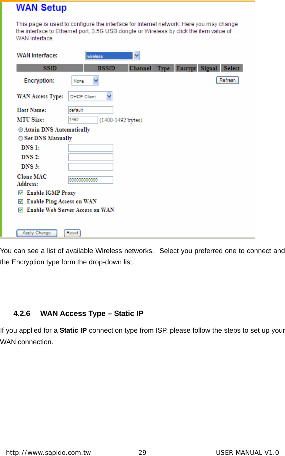  http://www.sapido.com.tw               29                      USER MANUAL V1.0 You can see a list of available Wireless networks.   Select you preferred one to connect and the Encryption type form the drop-down list.  4.2.6  WAN Access Type – Static IP If you applied for a Static IP connection type from ISP, please follow the steps to set up your WAN connection. 