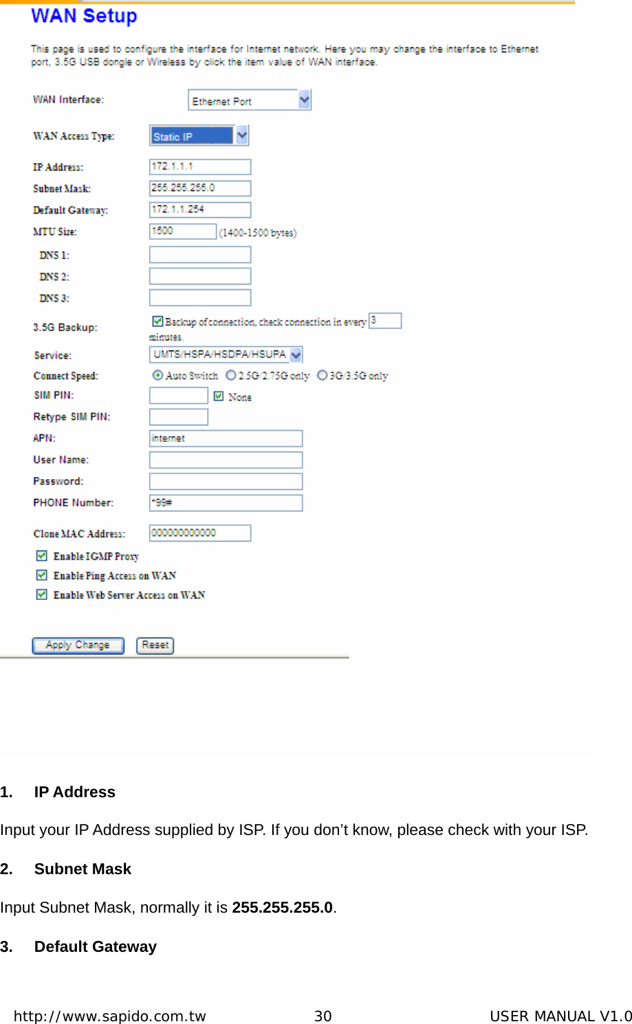  http://www.sapido.com.tw               30                      USER MANUAL V1.0 1. IP Address Input your IP Address supplied by ISP. If you don’t know, please check with your ISP. 2. Subnet Mask Input Subnet Mask, normally it is 255.255.255.0. 3. Default Gateway 