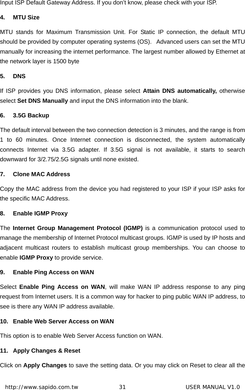  http://www.sapido.com.tw               31                      USER MANUAL V1.0Input ISP Default Gateway Address. If you don’t know, please check with your ISP. 4. MTU Size MTU stands for Maximum Transmission Unit. For Static IP connection, the default MTU should be provided by computer operating systems (OS).   Advanced users can set the MTU manually for increasing the internet performance. The largest number allowed by Ethernet at the network layer is 1500 byte 5. DNS If ISP provides you DNS information, please select Attain DNS automatically, otherwise select Set DNS Manually and input the DNS information into the blank.   6. 3.5G Backup The default interval between the two connection detection is 3 minutes, and the range is from 1 to 60 minutes. Once Internet connection is disconnected, the system automatically connects Internet via 3.5G adapter. If 3.5G signal is not available, it starts to search downward for 3/2.75/2.5G signals until none existed. 7. Clone MAC Address Copy the MAC address from the device you had registered to your ISP if your ISP asks for the specific MAC Address.   8.  Enable IGMP Proxy The Internet Group Management Protocol (IGMP) is a communication protocol used to manage the membership of Internet Protocol multicast groups. IGMP is used by IP hosts and adjacent multicast routers to establish multicast group memberships. You can choose to enable IGMP Proxy to provide service. 9.  Enable Ping Access on WAN Select  Enable Ping Access on WAN, will make WAN IP address response to any ping request from Internet users. It is a common way for hacker to ping public WAN IP address, to see is there any WAN IP address available. 10.  Enable Web Server Access on WAN This option is to enable Web Server Access function on WAN. 11.  Apply Changes &amp; Reset Click on Apply Changes to save the setting data. Or you may click on Reset to clear all the 