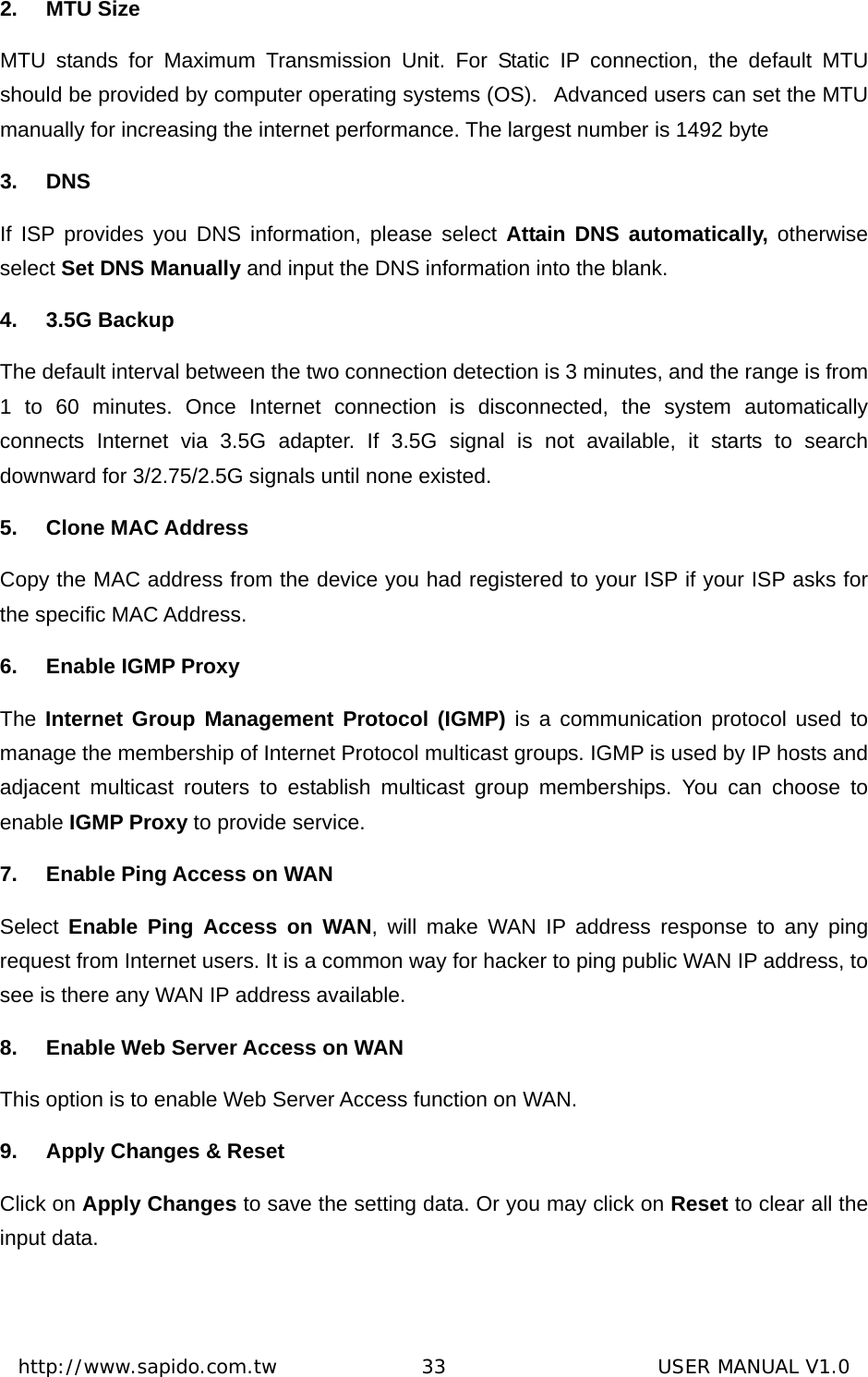  http://www.sapido.com.tw               33                      USER MANUAL V1.02. MTU Size MTU stands for Maximum Transmission Unit. For Static IP connection, the default MTU should be provided by computer operating systems (OS).   Advanced users can set the MTU manually for increasing the internet performance. The largest number is 1492 byte 3. DNS If ISP provides you DNS information, please select Attain DNS automatically, otherwise select Set DNS Manually and input the DNS information into the blank.   4. 3.5G Backup The default interval between the two connection detection is 3 minutes, and the range is from 1 to 60 minutes. Once Internet connection is disconnected, the system automatically connects Internet via 3.5G adapter. If 3.5G signal is not available, it starts to search downward for 3/2.75/2.5G signals until none existed.   5. Clone MAC Address Copy the MAC address from the device you had registered to your ISP if your ISP asks for the specific MAC Address.   6.  Enable IGMP Proxy The Internet Group Management Protocol (IGMP) is a communication protocol used to manage the membership of Internet Protocol multicast groups. IGMP is used by IP hosts and adjacent multicast routers to establish multicast group memberships. You can choose to enable IGMP Proxy to provide service. 7.  Enable Ping Access on WAN Select  Enable Ping Access on WAN, will make WAN IP address response to any ping request from Internet users. It is a common way for hacker to ping public WAN IP address, to see is there any WAN IP address available. 8.  Enable Web Server Access on WAN This option is to enable Web Server Access function on WAN. 9.  Apply Changes &amp; Reset Click on Apply Changes to save the setting data. Or you may click on Reset to clear all the input data.  