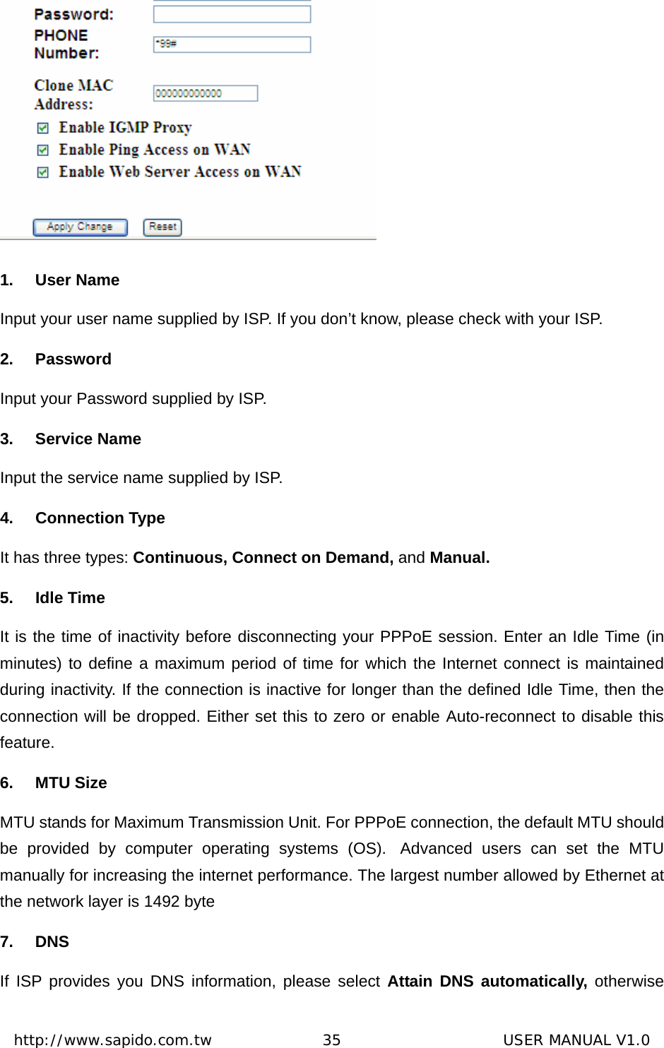  http://www.sapido.com.tw               35                      USER MANUAL V1.0 1. User Name Input your user name supplied by ISP. If you don’t know, please check with your ISP. 2. Password Input your Password supplied by ISP. 3. Service Name Input the service name supplied by ISP. 4. Connection Type It has three types: Continuous, Connect on Demand, and Manual. 5. Idle Time It is the time of inactivity before disconnecting your PPPoE session. Enter an Idle Time (in minutes) to define a maximum period of time for which the Internet connect is maintained during inactivity. If the connection is inactive for longer than the defined Idle Time, then the connection will be dropped. Either set this to zero or enable Auto-reconnect to disable this feature. 6. MTU Size MTU stands for Maximum Transmission Unit. For PPPoE connection, the default MTU should be provided by computer operating systems (OS).  Advanced users can set the MTU manually for increasing the internet performance. The largest number allowed by Ethernet at the network layer is 1492 byte 7. DNS If ISP provides you DNS information, please select Attain DNS automatically, otherwise 