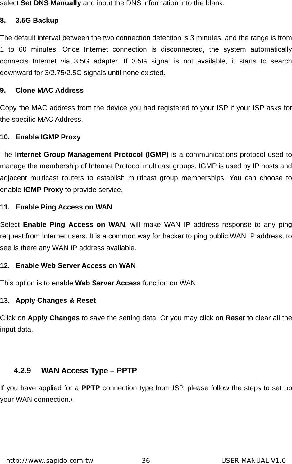  http://www.sapido.com.tw               36                      USER MANUAL V1.0select Set DNS Manually and input the DNS information into the blank.   8. 3.5G Backup The default interval between the two connection detection is 3 minutes, and the range is from 1 to 60 minutes. Once Internet connection is disconnected, the system automatically connects Internet via 3.5G adapter. If 3.5G signal is not available, it starts to search downward for 3/2.75/2.5G signals until none existed. 9. Clone MAC Address Copy the MAC address from the device you had registered to your ISP if your ISP asks for the specific MAC Address.   10.  Enable IGMP Proxy The Internet Group Management Protocol (IGMP) is a communications protocol used to manage the membership of Internet Protocol multicast groups. IGMP is used by IP hosts and adjacent multicast routers to establish multicast group memberships. You can choose to enable IGMP Proxy to provide service. 11.  Enable Ping Access on WAN Select  Enable Ping Access on WAN, will make WAN IP address response to any ping request from Internet users. It is a common way for hacker to ping public WAN IP address, to see is there any WAN IP address available. 12.  Enable Web Server Access on WAN     This option is to enable Web Server Access function on WAN. 13.  Apply Changes &amp; Reset Click on Apply Changes to save the setting data. Or you may click on Reset to clear all the input data.  4.2.9  WAN Access Type – PPTP If you have applied for a PPTP connection type from ISP, please follow the steps to set up your WAN connection.\ 